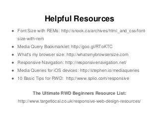Helpful Resources
● Font Size with REMs: http://snook.ca/archives/html_and_css/font-
size-with-rem
● Media Query Bookmarklet: http://goo.gl/RToKTC
● What's my browser size: http://whatsmybrowsersize.com
● Responsive Navigation: http://responsivenavigation.net/
● Media Queries for iOS devices: http://stephen.io/mediaqueries
● 10 Basic Tips for RWD: http://www.splio.com/responsive
The Ultimate RWD Beginners Resource List:
http://www.targetlocal.co.uk/responsive-web-design-resources/
 