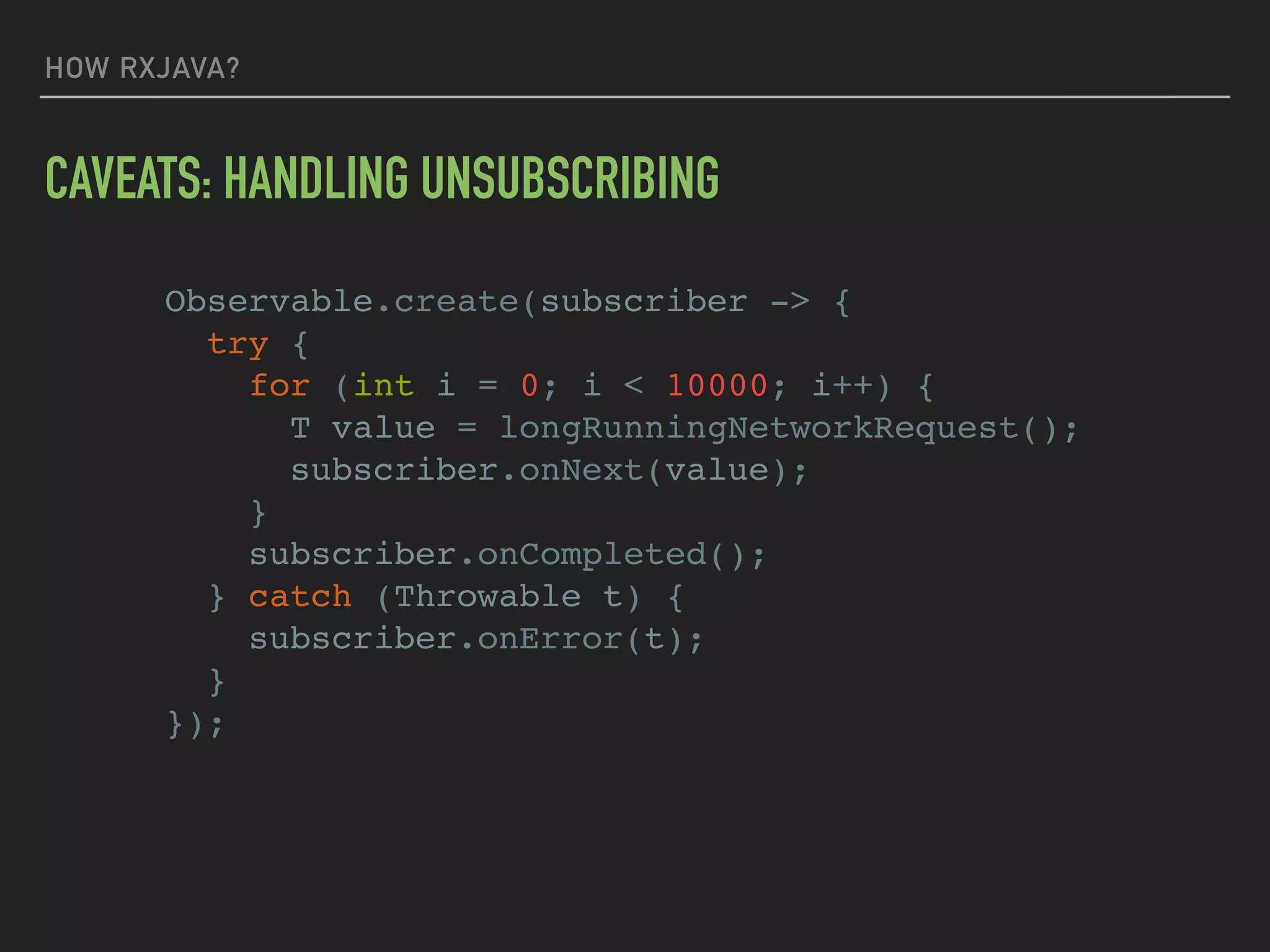 HOW RXJAVA?
Observable.create(subscriber -> {
try {
for (int i = 0; i < 10000; i++) {
T value = longRunningNetworkRequest();
subscriber.onNext(value);
}
subscriber.onCompleted();
} catch (Throwable t) {
subscriber.onError(t);
}
});
CAVEATS: HANDLING UNSUBSCRIBING
 