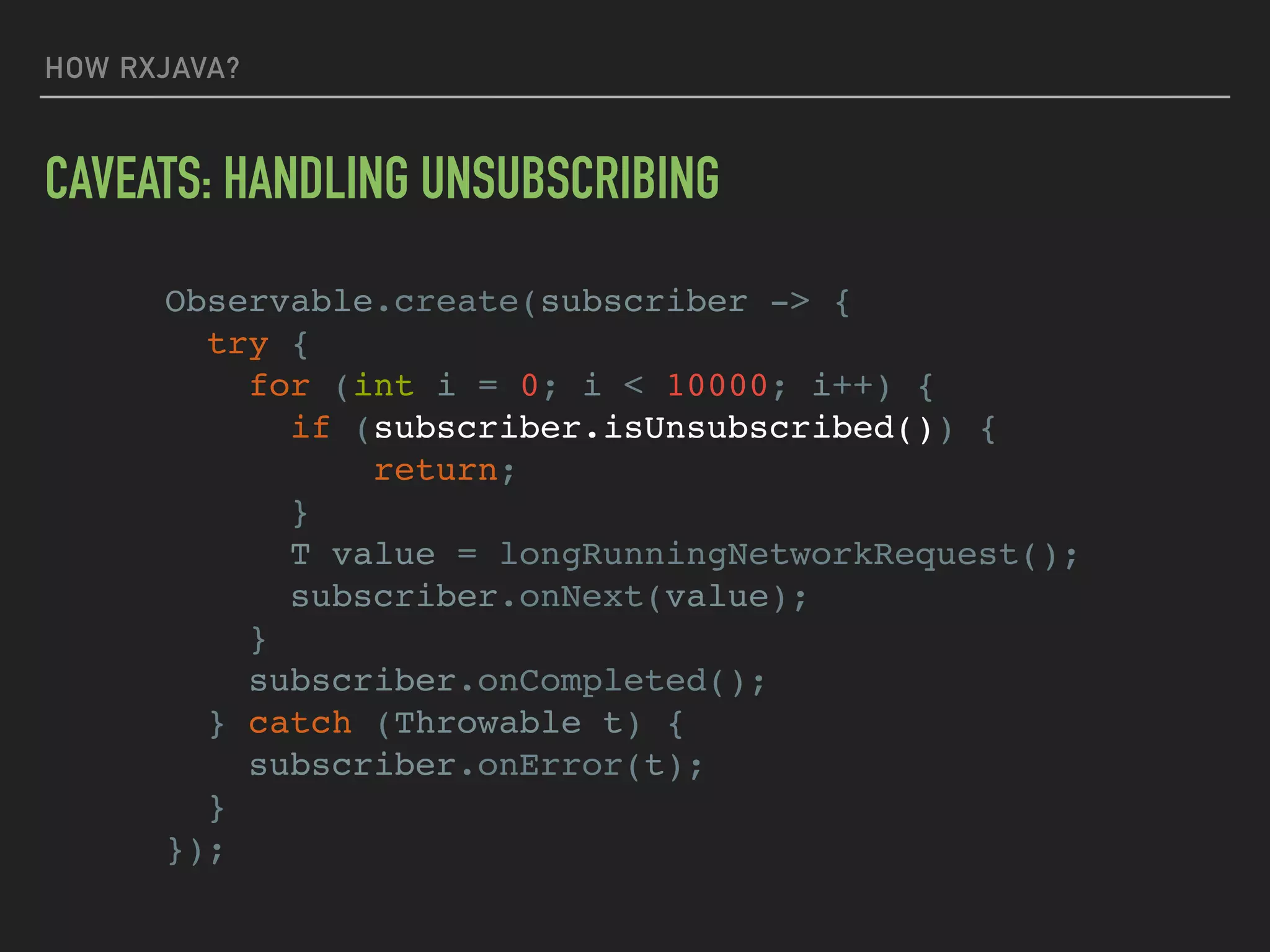 HOW RXJAVA?
CAVEATS: HANDLING UNSUBSCRIBING
Observable.create(subscriber -> {
try {
for (int i = 0; i < 10000; i++) {
if (subscriber.isUnsubscribed()) {
return;
}
T value = longRunningNetworkRequest();
subscriber.onNext(value);
}
subscriber.onCompleted();
} catch (Throwable t) {
subscriber.onError(t);
}
});
 