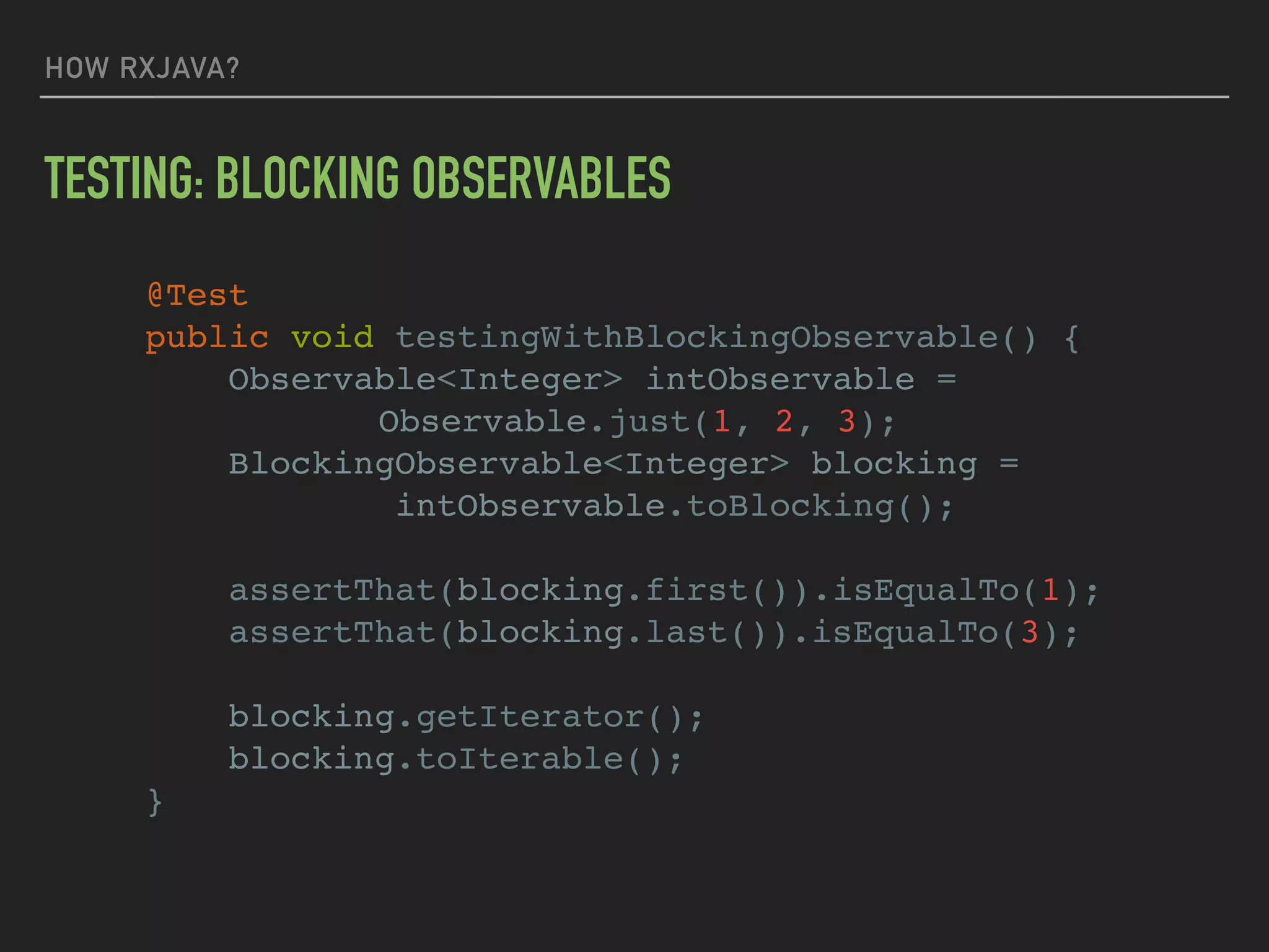 HOW RXJAVA?
TESTING: BLOCKING OBSERVABLES
@Test
public void testingWithBlockingObservable() {
Observable<Integer> intObservable =
Observable.just(1, 2, 3);
BlockingObservable<Integer> blocking =
intObservable.toBlocking();
assertThat(blocking.first()).isEqualTo(1);
assertThat(blocking.last()).isEqualTo(3);
blocking.getIterator();
blocking.toIterable();
}
 