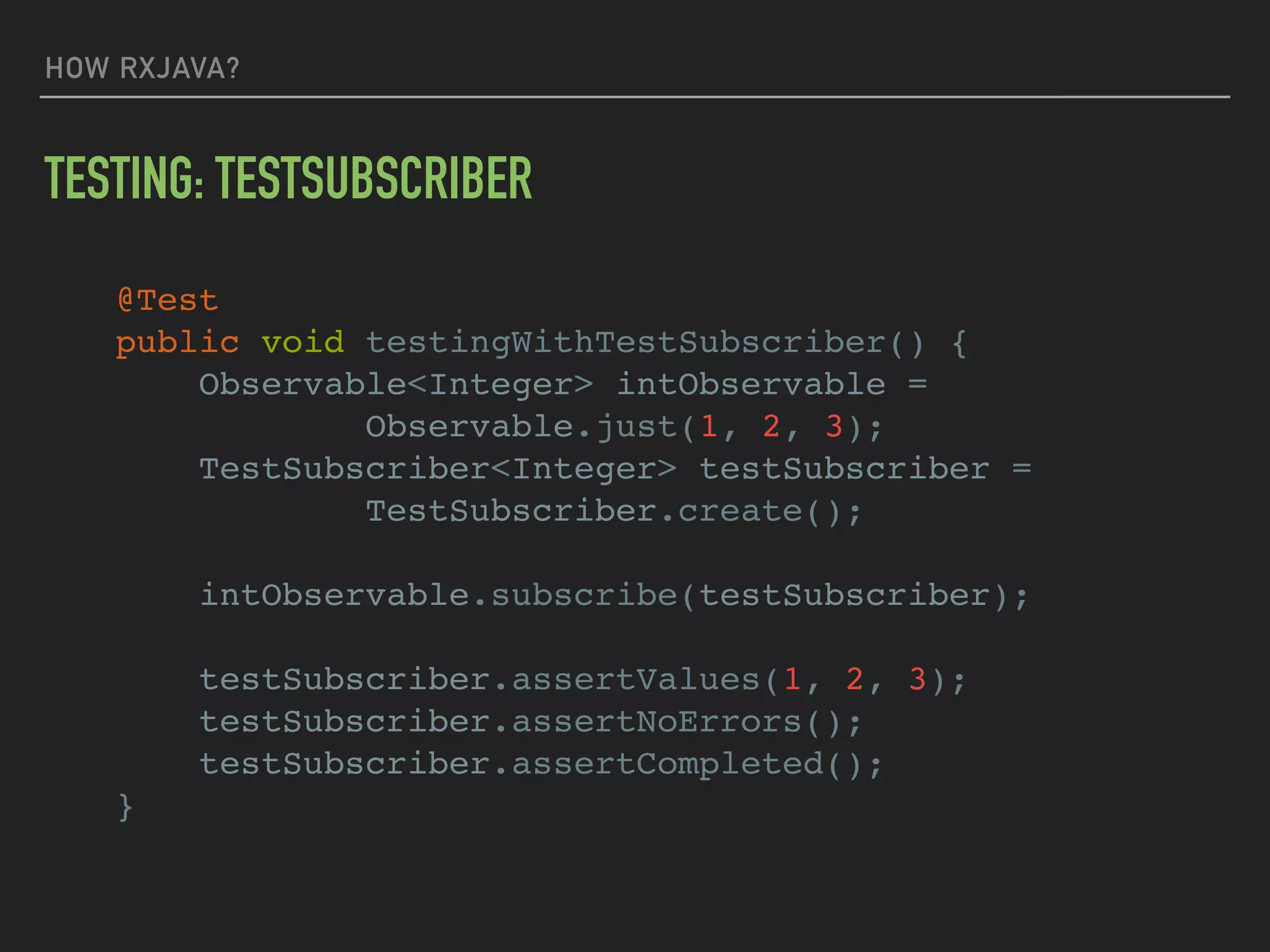 HOW RXJAVA?
TESTING: TESTSUBSCRIBER
@Test
public void testingWithTestSubscriber() {
Observable<Integer> intObservable =
Observable.just(1, 2, 3);
TestSubscriber<Integer> testSubscriber =
TestSubscriber.create();
intObservable.subscribe(testSubscriber);
testSubscriber.assertValues(1, 2, 3);
testSubscriber.assertNoErrors();
testSubscriber.assertCompleted();
}
 