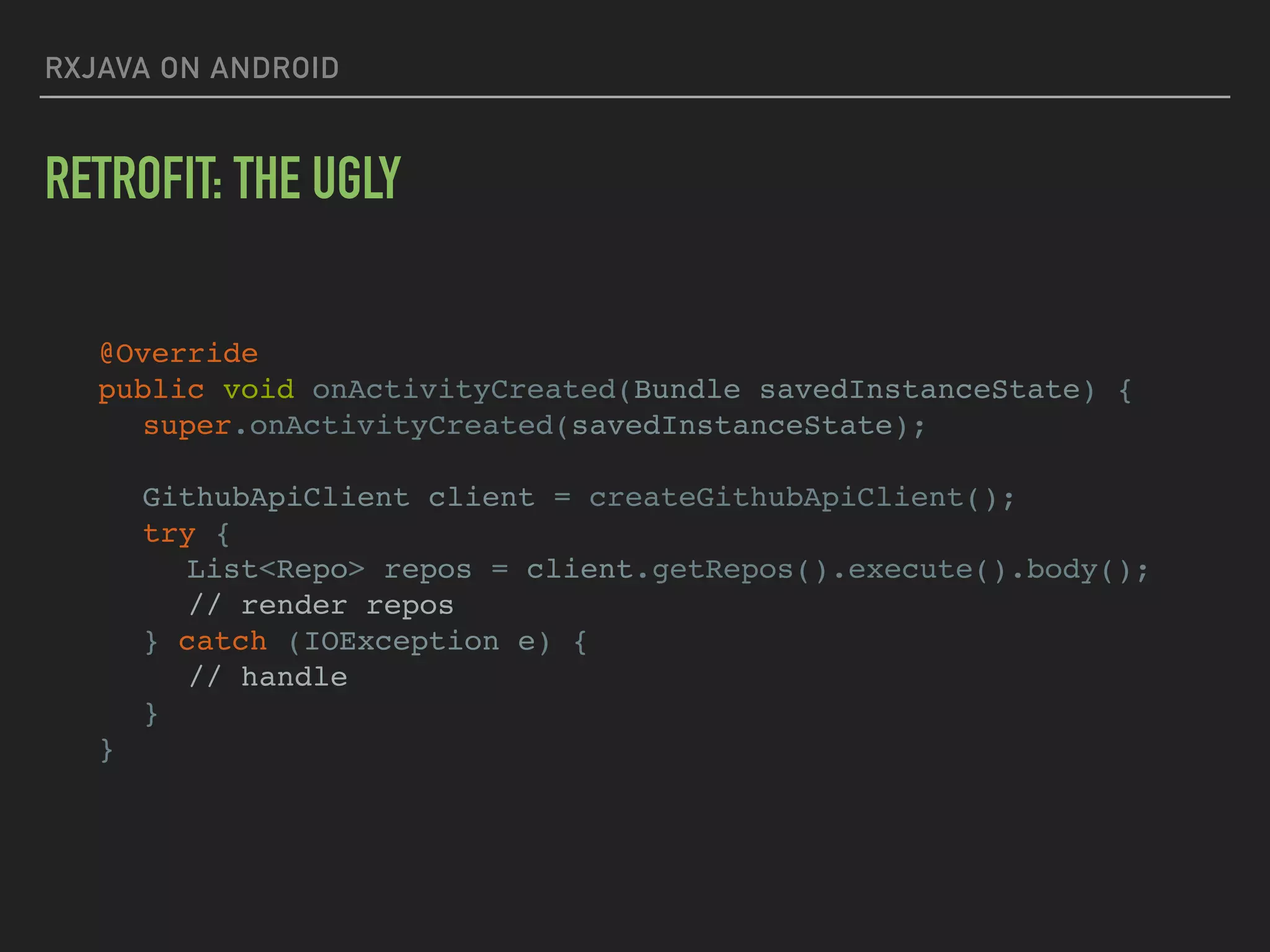 RXJAVA ON ANDROID
RETROFIT: THE UGLY
@Override
public void onActivityCreated(Bundle savedInstanceState) {
super.onActivityCreated(savedInstanceState);
GithubApiClient client = createGithubApiClient();
try {
List<Repo> repos = client.getRepos().execute().body();
// render repos
} catch (IOException e) {
// handle
}
}
 