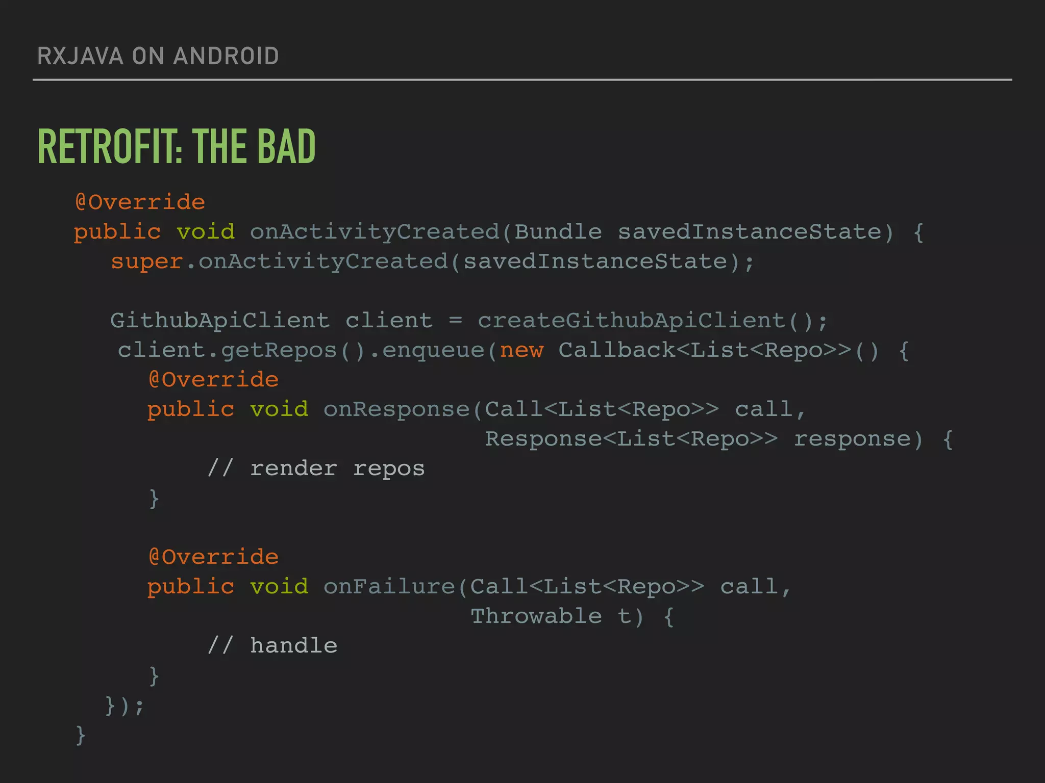 RXJAVA ON ANDROID
RETROFIT: THE BAD
@Override
public void onActivityCreated(Bundle savedInstanceState) {
super.onActivityCreated(savedInstanceState);
GithubApiClient client = createGithubApiClient();
client.getRepos().enqueue(new Callback<List<Repo>>() {
@Override
public void onResponse(Call<List<Repo>> call,
Response<List<Repo>> response) {
// render repos
}
@Override
public void onFailure(Call<List<Repo>> call,
Throwable t) {
// handle
}
});
}
 