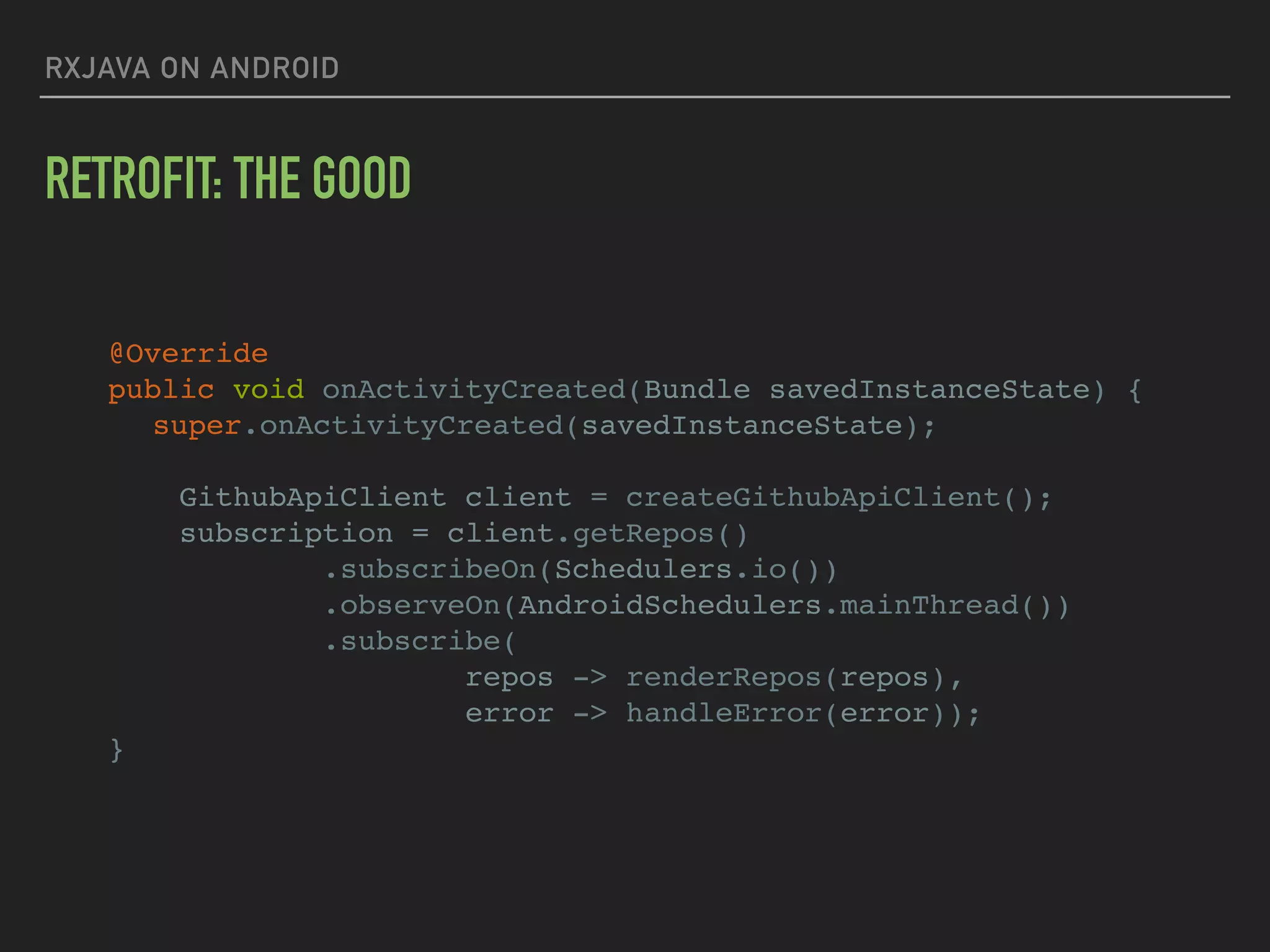 RXJAVA ON ANDROID
RETROFIT: THE GOOD
@Override
public void onActivityCreated(Bundle savedInstanceState) {
super.onActivityCreated(savedInstanceState);
GithubApiClient client = createGithubApiClient();
subscription = client.getRepos()
.subscribeOn(Schedulers.io())
.observeOn(AndroidSchedulers.mainThread())
.subscribe(
repos -> renderRepos(repos),
error -> handleError(error));
}
 