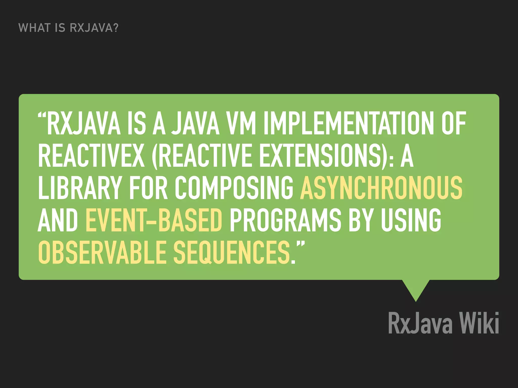 “RXJAVA IS A JAVA VM IMPLEMENTATION OF
REACTIVEX (REACTIVE EXTENSIONS): A
LIBRARY FOR COMPOSING ASYNCHRONOUS
AND EVENT-BASED PROGRAMS BY USING
OBSERVABLE SEQUENCES.”
RxJava Wiki
WHAT IS RXJAVA?
 