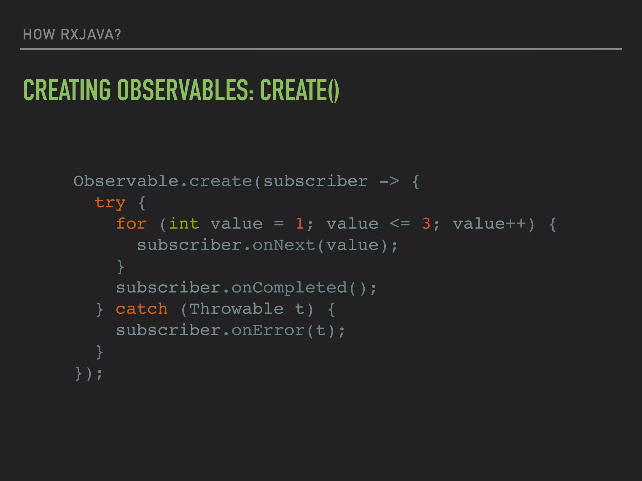 HOW RXJAVA?
CREATING OBSERVABLES: CREATE()
Observable.create(subscriber -> {
try {
for (int value = 1; value <= 3; value++) {
subscriber.onNext(value);
}
subscriber.onCompleted();
} catch (Throwable t) {
subscriber.onError(t);
}
});
 