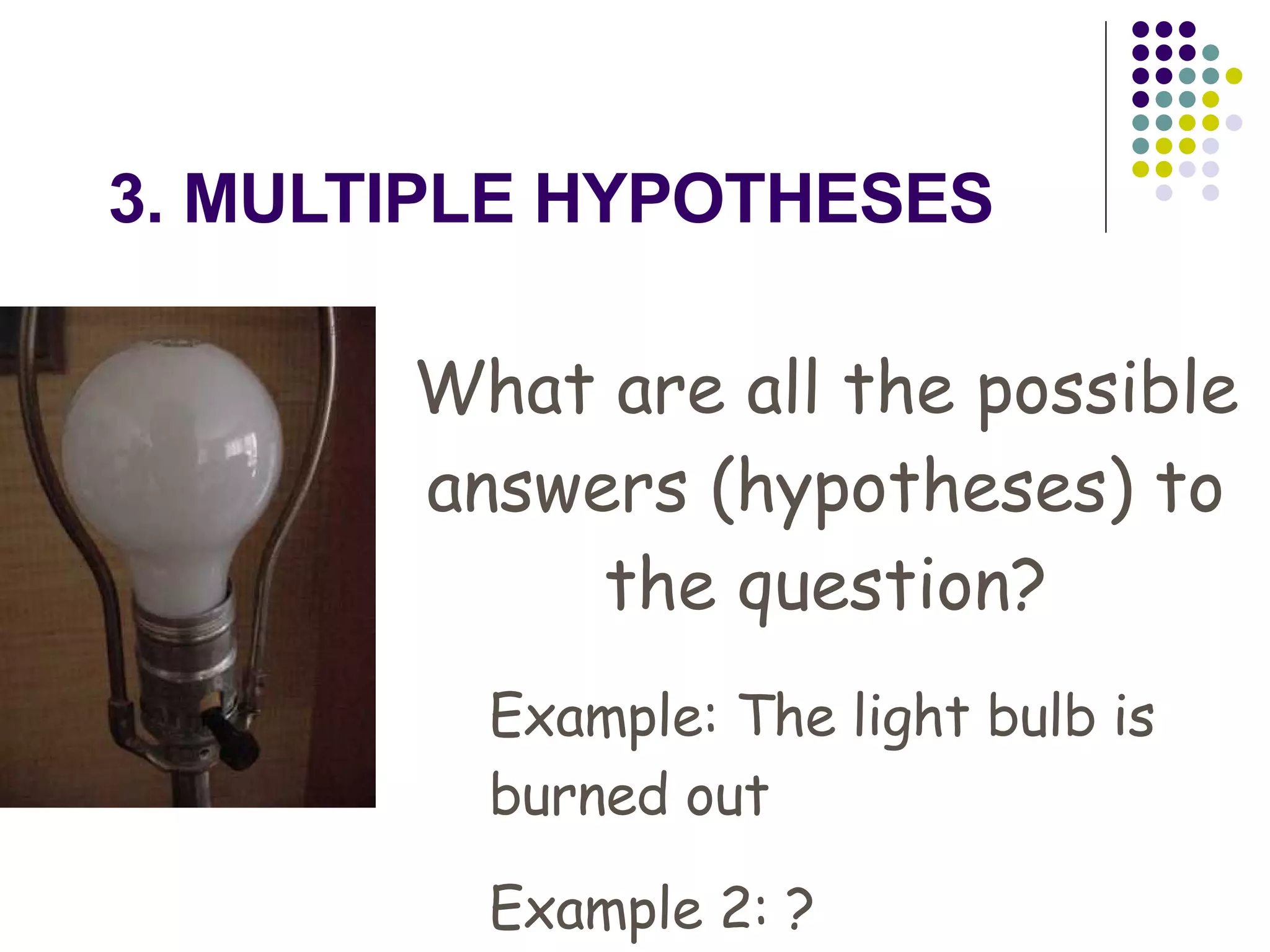 3. MULTIPLE HYPOTHESES What are all the possible answers (hypotheses) to the question? Example: The light bulb is burned out Example 2: ? 
