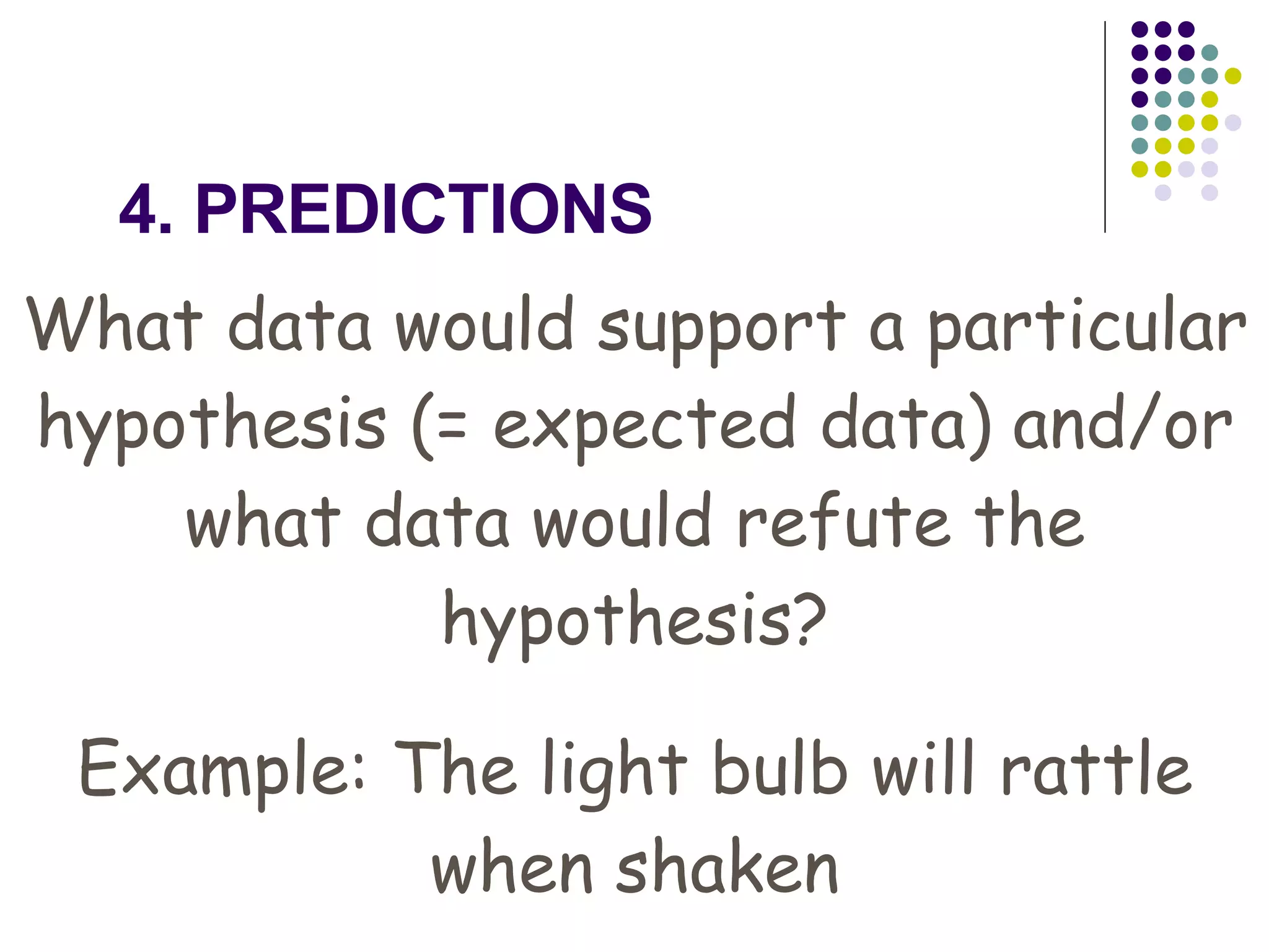 4. PREDICTIONS What data would support a particular hypothesis (= expected data) and/or what data would refute the hypothesis? Example: The light bulb will rattle when shaken 