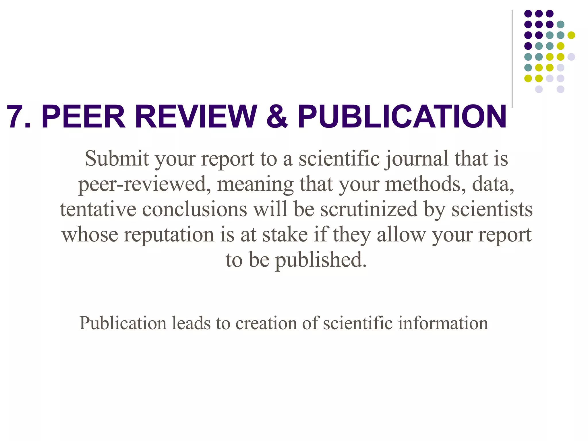 7. PEER REVIEW & PUBLICATION Submit your report to a scientific journal that is peer-reviewed, meaning that your methods, data, tentative conclusions will be scrutinized by scientists whose reputation is at stake if they allow your report to be published. Publication leads to creation of scientific information 