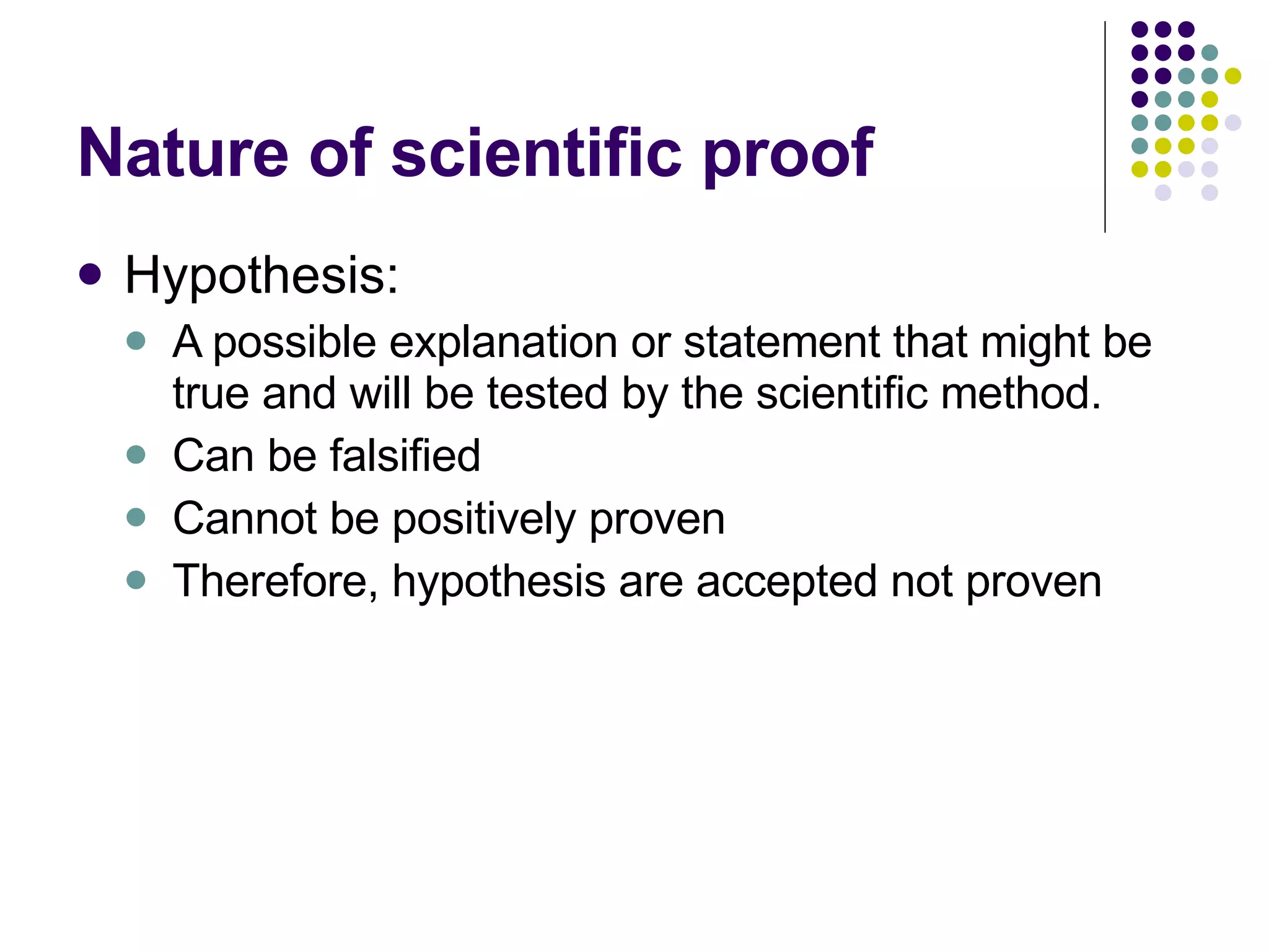 Nature of scientific proof Hypothesis: A possible explanation or statement that might be true and will be tested by the scientific method. Can be falsified Cannot be positively proven Therefore, hypothesis are accepted not proven 
