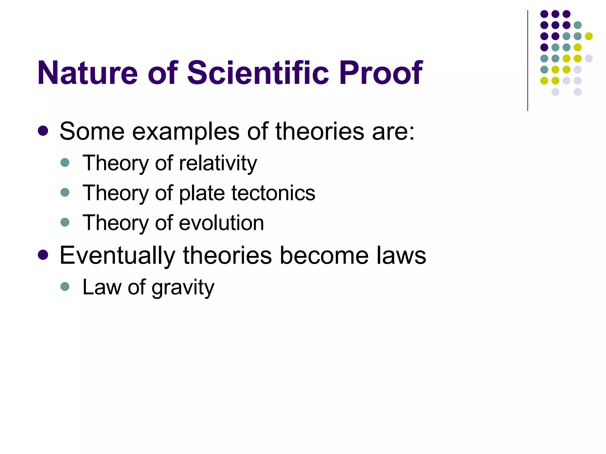 Nature of Scientific Proof Some examples of theories are: Theory of relativity Theory of plate tectonics Theory of evolution Eventually theories become laws Law of gravity 