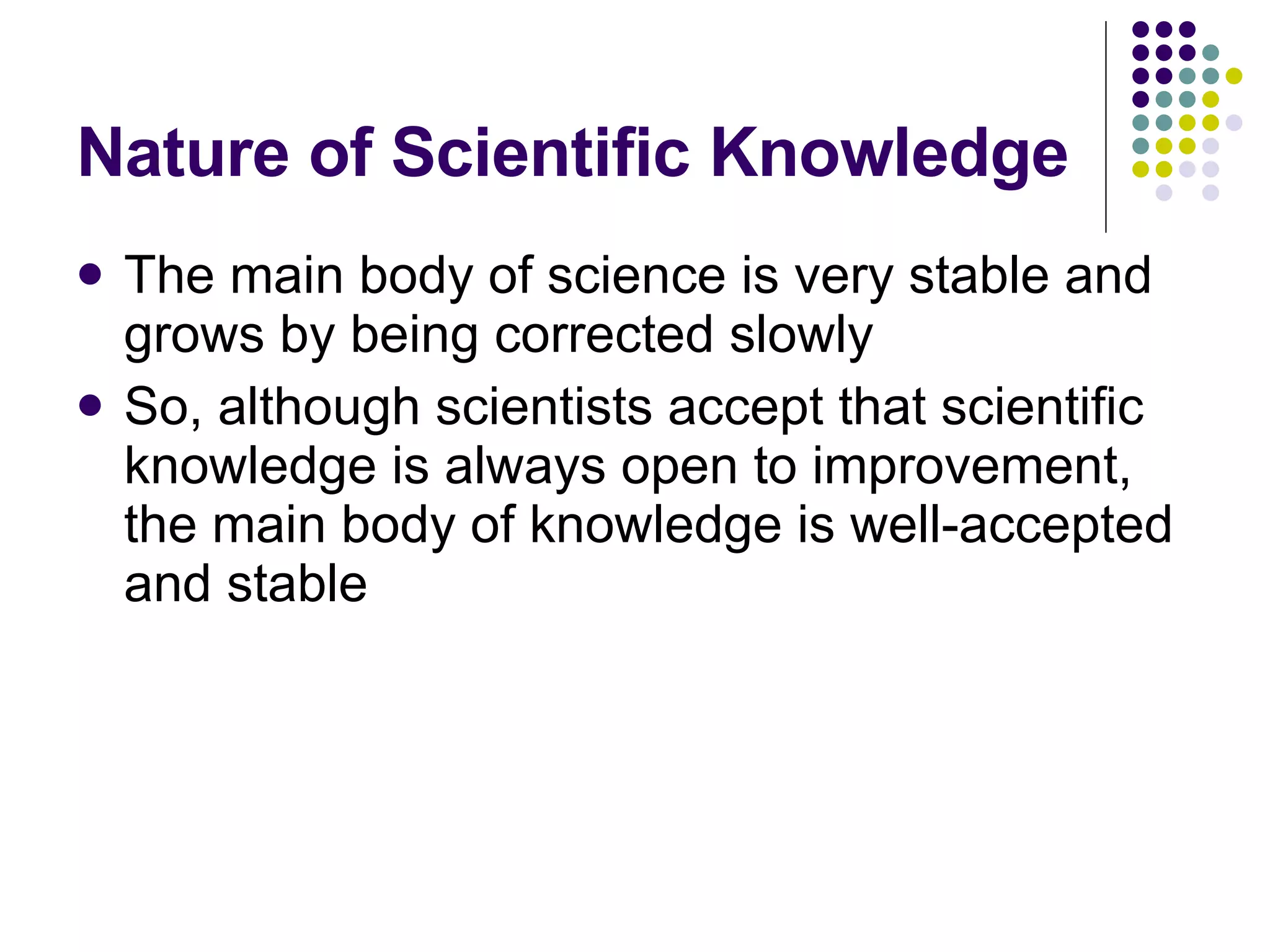 Nature of Scientific Knowledge The main body of science is very stable and grows by being corrected slowly So, although scientists accept that scientific knowledge is always open to improvement, the main body of knowledge is well-accepted and stable 