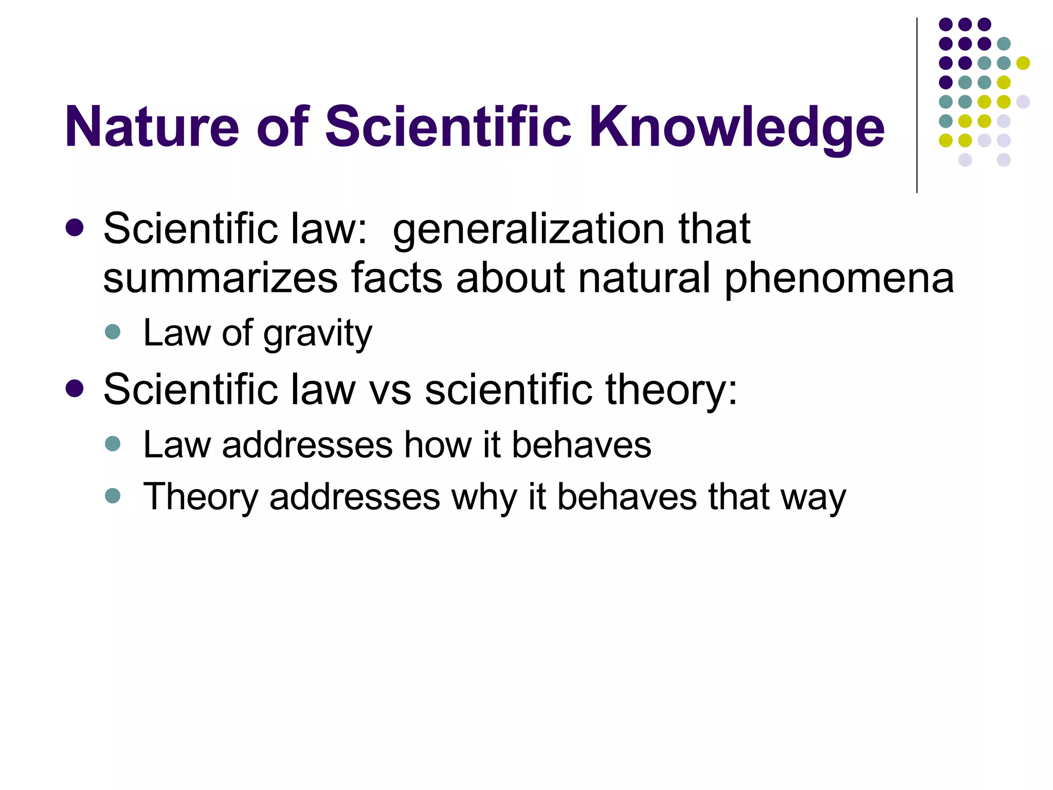 Nature of Scientific Knowledge Scientific law:  generalization that summarizes facts about natural phenomena Law of gravity Scientific law vs scientific theory: Law addresses how it behaves Theory addresses why it behaves that way 