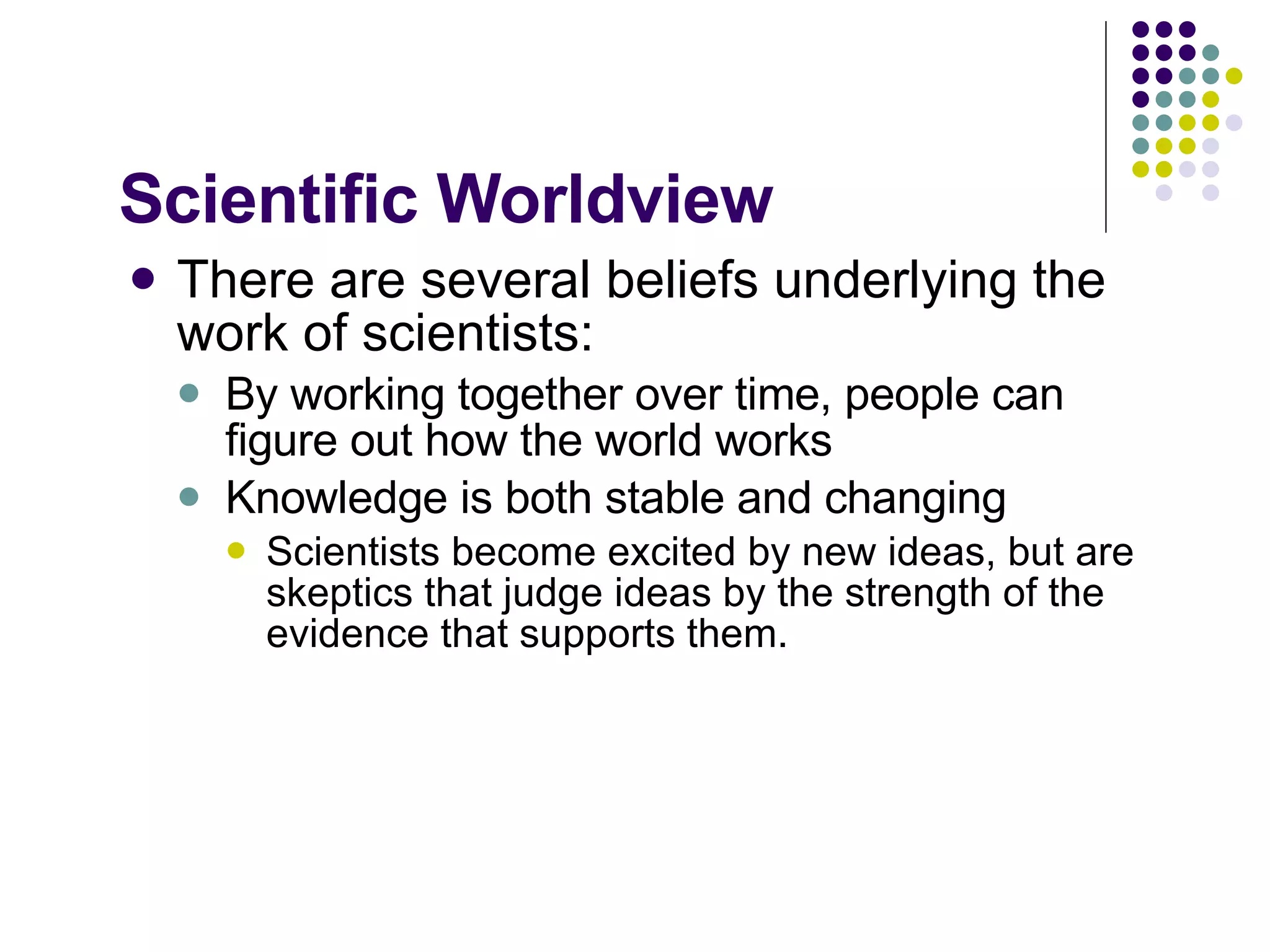 Scientific Worldview There are several beliefs underlying the work of scientists: By working together over time, people can figure out how the world works Knowledge is both stable and changing Scientists become excited by new ideas, but are skeptics that judge ideas by the strength of the evidence that supports them. 