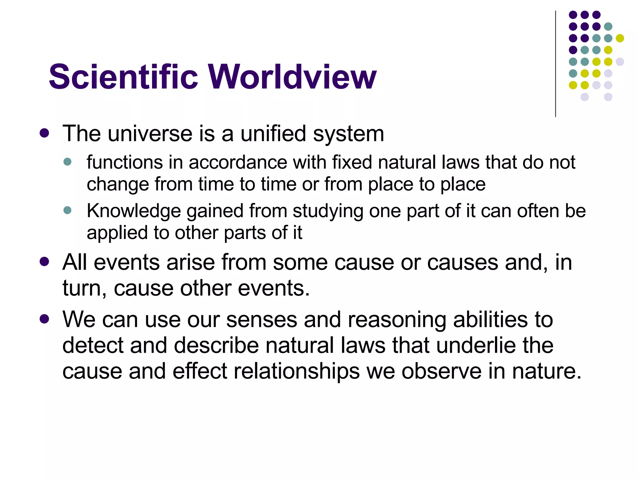 Scientific Worldview The universe is a unified system functions in accordance with fixed natural laws that do not change from time to time or from place to place Knowledge gained from studying one part of it can often be applied to other parts of it All events arise from some cause or causes and, in turn, cause other events. We can use our senses and reasoning abilities to detect and describe natural laws that underlie the cause and effect relationships we observe in nature. 