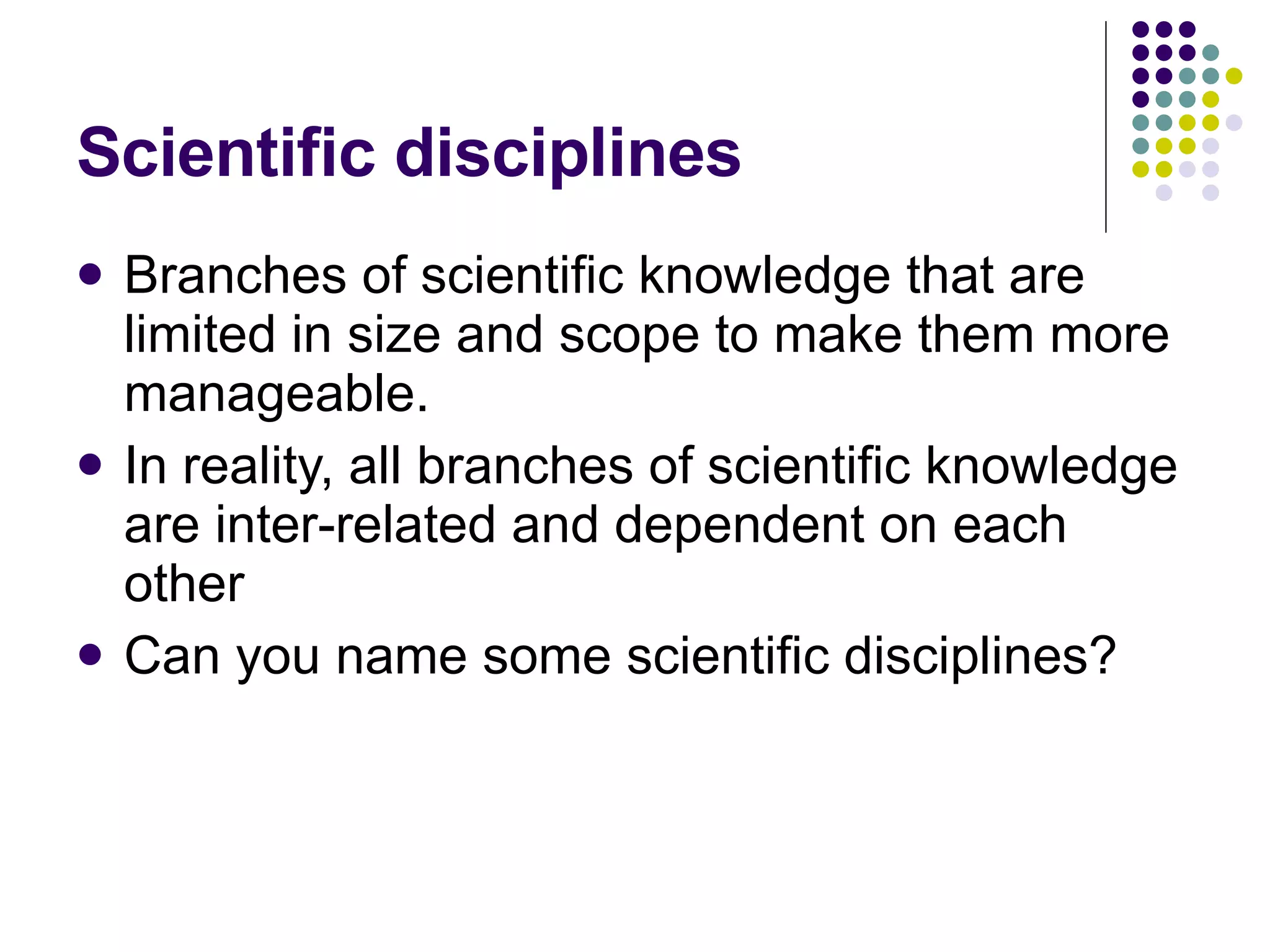 Scientific disciplines Branches of scientific knowledge that are limited in size and scope to make them more manageable. In reality, all branches of scientific knowledge are inter-related and dependent on each other Can you name some scientific disciplines? 