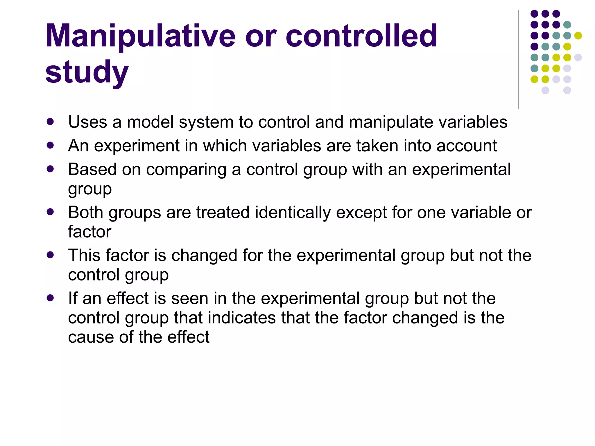 Manipulative or controlled study Uses a model system to control and manipulate variables An experiment in which variables are taken into account Based on comparing a control group with an experimental group Both groups are treated identically except for one variable or factor This factor is changed for the experimental group but not the control group If an effect is seen in the experimental group but not the control group that indicates that the factor changed is the cause of the effect 