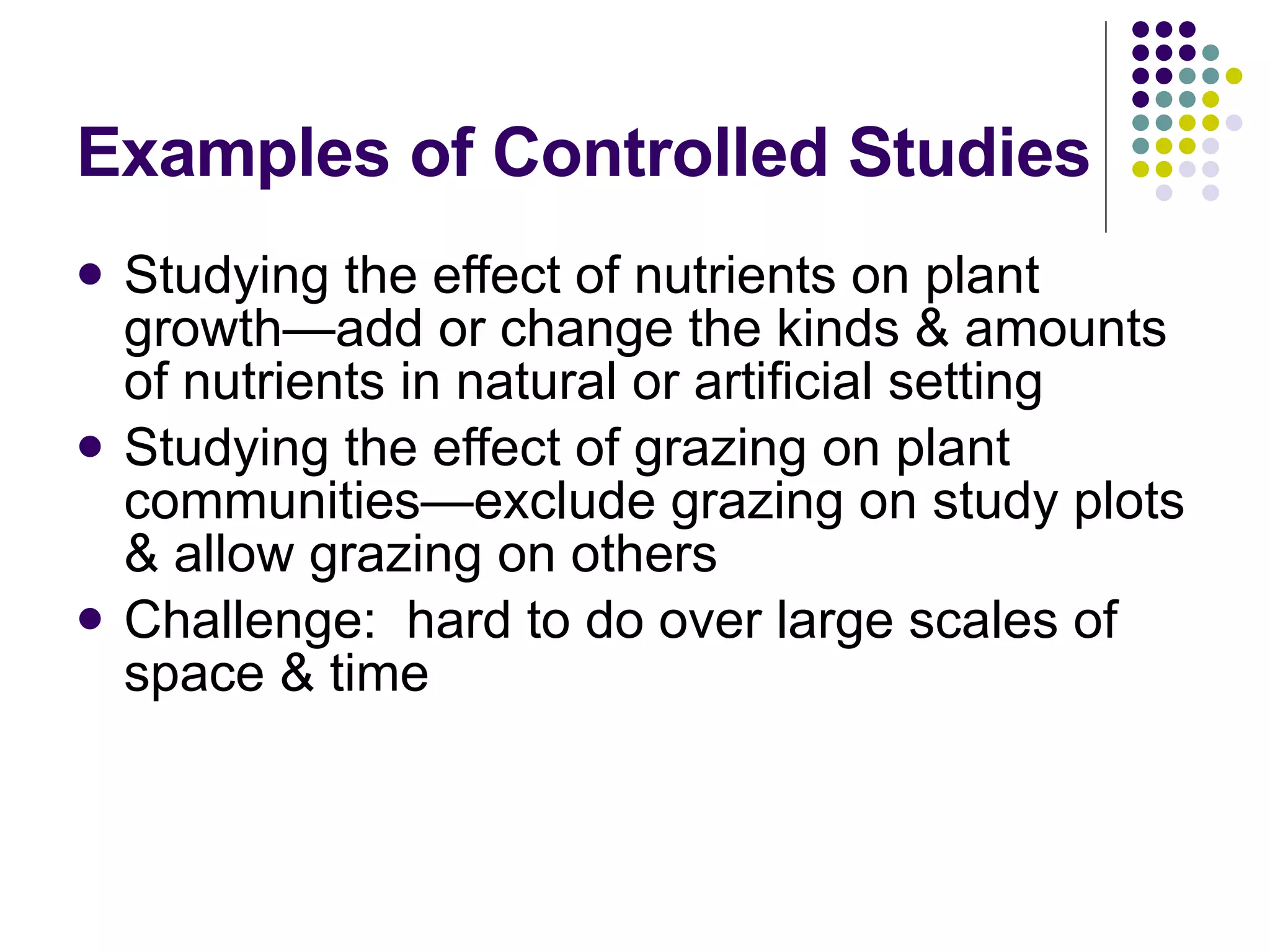 Examples of Controlled Studies Studying the effect of nutrients on plant growth—add or change the kinds & amounts of nutrients in natural or artificial setting Studying the effect of grazing on plant communities—exclude grazing on study plots & allow grazing on others Challenge:  hard to do over large scales of space & time 