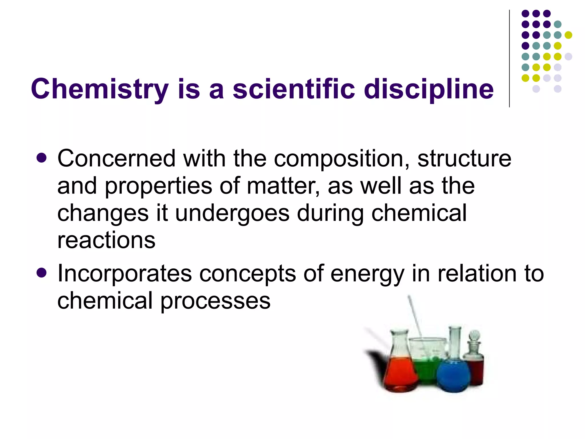 Chemistry is a scientific discipline Concerned with the composition, structure and properties of matter, as well as the changes it undergoes during chemical reactions Incorporates concepts of energy in relation to chemical processes 