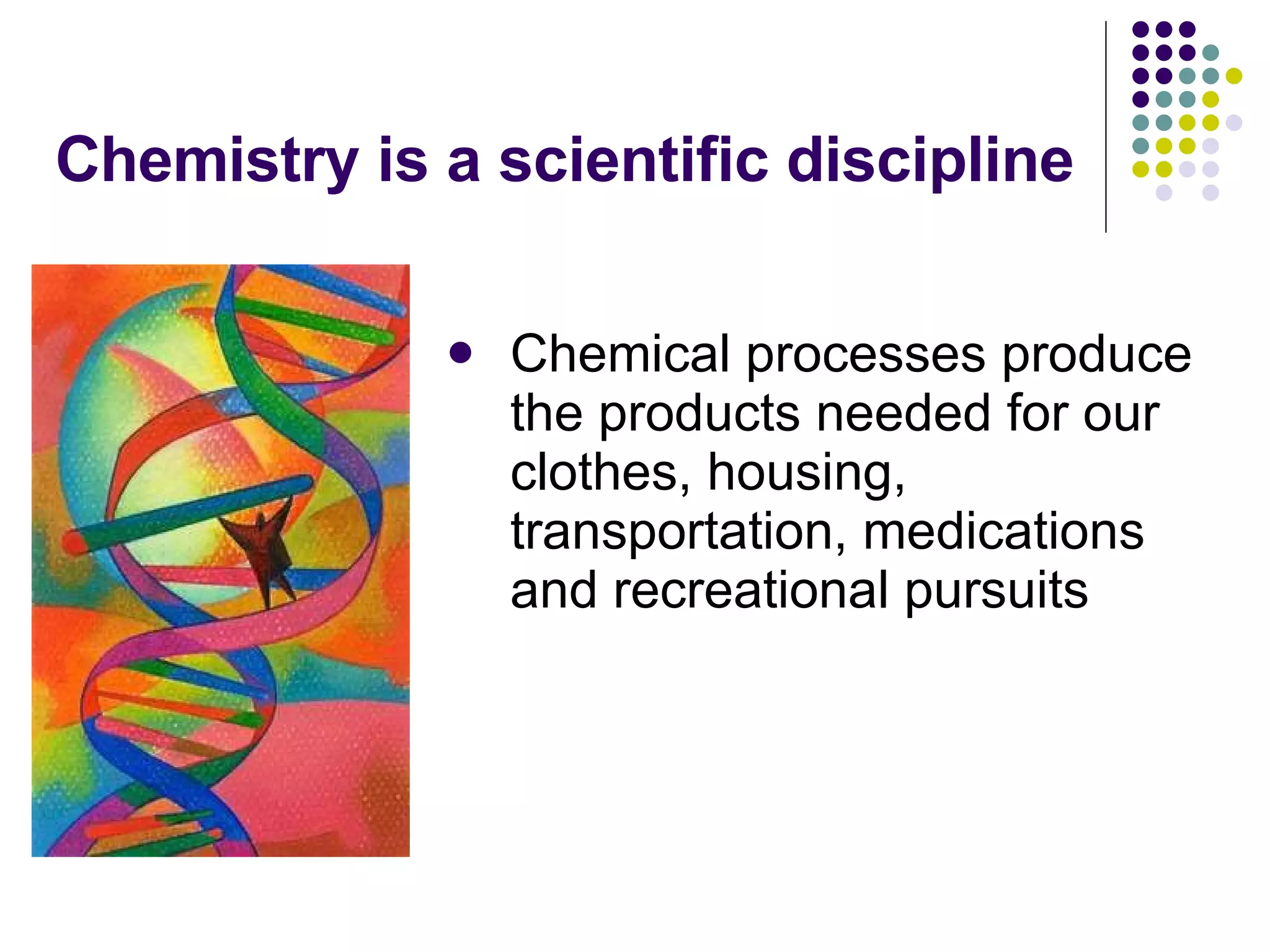 Chemistry is a scientific discipline Chemical processes produce the products needed for our clothes, housing, transportation, medications and recreational pursuits 