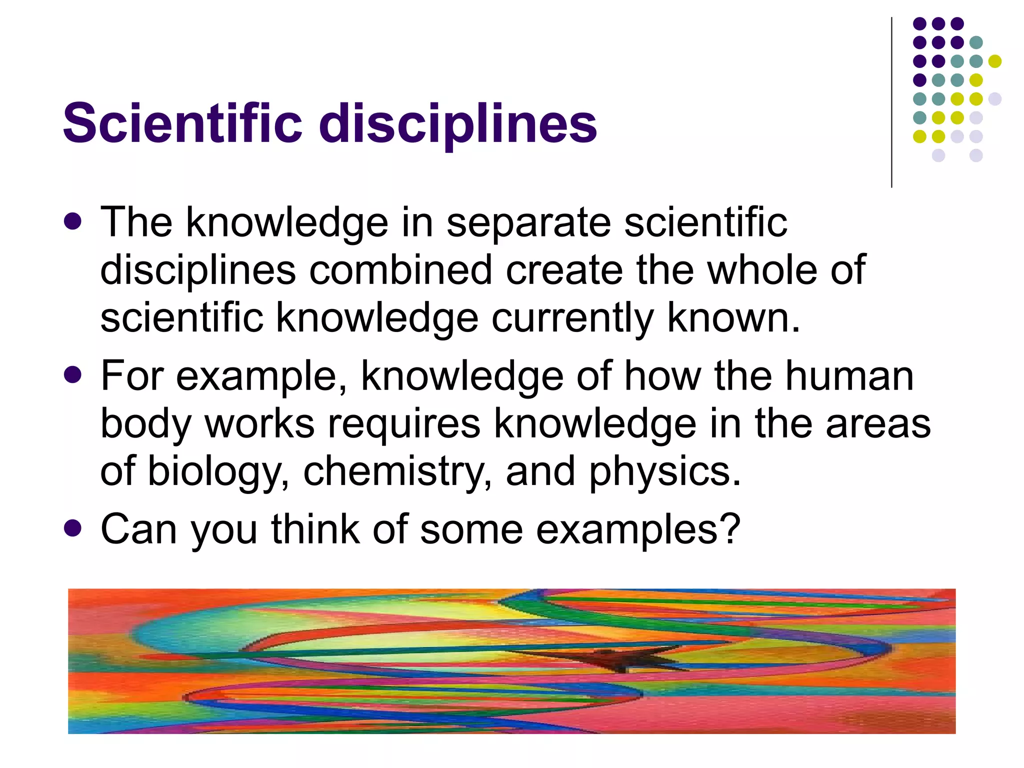 Scientific disciplines The knowledge in separate scientific disciplines combined create the whole of scientific knowledge currently known. For example, knowledge of how the human body works requires knowledge in the areas of biology, chemistry, and physics. Can you think of some examples? 