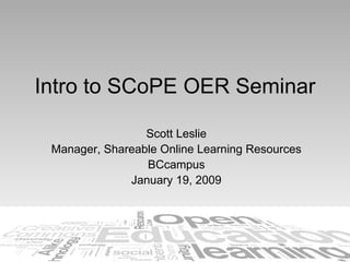 Intro to SCoPE OER Seminar Scott Leslie Manager, Shareable Online Learning Resources BCcampus January 19, 2009 