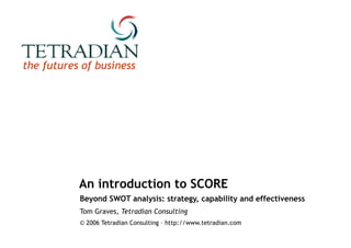 An introduction to SCORE Beyond SWOT analysis: strategy, capability and effectiveness Tom Graves,  Tetradian Consulting © 2006 Tetradian Consulting – http://www.tetradian.com 