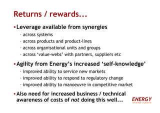 Returns / rewards... Leverage available from synergies across systems across products and product-lines across organisational units and groups across ‘value-webs’ with partners, suppliers etc Agility from Energy’s increased ‘self-knowledge’ improved ability to service new markets improved ability to respond to regulatory change improved ability to manoeuvre in competitive market Also need for increased business / technical awareness of costs of  not  doing this well... ENERGY the power to perform 