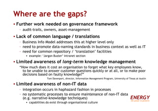 Where are the gaps? Further work needed on governance framework audit-trails, owners, asset-management Lack of common language / translations Business Info Model addresses this at higher level only need to promote data-naming standards in business context as well as IT need for common repository / ‘translation’ facilities example: ‘Jargon Buster’ intranet section Limited awareness of  long-term  knowledge management “ How much does it cost an organisation to forget what key employees know, to be unable to answer customer questions quickly or at all, or to make poor decisions based on faulty knowledge?” Tom Davenport, director, Information Management Program, University of Texas at Austin Limited awareness of non-IT data integration occurs in haphazard fashion in processes no systematic processes to ensure maintenance of non-IT data  (e.g. narrative-knowledge techniques) capabilities do exist through organisational culture ENERGY the power to perform 