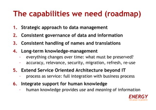 The capabilities we need (roadmap) Strategic approach to data management Consistent governance of data and information Consistent handling of names and translations Long-term knowledge-management everything changes over time: what must be preserved? accuracy, relevance, security, migration, refresh, re-use Extend Service Oriented Architecture beyond IT process as service: full integration with business process Integrate support for human knowledge human knowledge provides  use  and  meaning  of information ENERGY the power to perform 