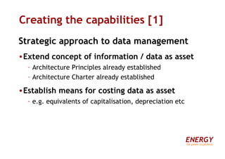 Creating the capabilities [1] Strategic approach to data management Extend concept of information / data as asset Architecture Principles already established Architecture Charter already established Establish means for costing data as asset e.g. equivalents of capitalisation, depreciation etc ENERGY the power to perform 