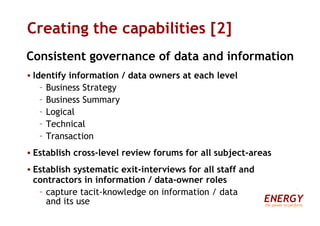 Creating the capabilities [2] Consistent governance of data and information Identify information / data owners at each level Business Strategy Business Summary Logical Technical Transaction Establish cross-level review forums for all subject-areas Establish systematic exit-interviews for all staff and contractors in information / data-owner roles capture tacit-knowledge on information / data  and its use ENERGY the power to perform 