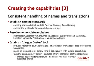 Creating the capabilities [3] Consistent handling of names and translations Establish naming standards existing standards include BIM, Service Naming, Data Naming extend these standards towards business usage Resolve nomenclature clashes examples: Customer vs Consumer vs Account, Supply Point vs Market ID, Location vs Supply Point Address vs Mailing Address Establish ‘Jargon Buster’ tool reduces ‘acronym blur’, leverages / shares local knowledge, aids inter-group translation place on intranet (e.g. below ‘find a colleague’) with simple search-box ‘ anyone can post new entry’ – reduces effort, increases staff engagement manage as per moderated forum – moderator will filter / review  suggested entries ENERGY the power to perform 