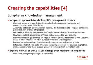 Creating the capabilities [4] Long-term knowledge-management Integrated approach to whole-of-life management of data Content : establish clear distinctions and roles for raw data, metadata and connections between data-items Accuracy : establish governance for cleanse, de-duplication etc - regular continuous processes, not a ‘once-off project’! Data safety : identify and protect the ‘single source of truth’ for each data-item Sharing : establish governance of ‘need to know, need to use’ security Review : establish governance for regular reviews of data  relevance  (“who uses this data? in what reports? for what purpose? who  uses  those reports?”) Re-use : establish reviews / governance for re-purpose and re-use of data Lifetime :   establish real data-lifetimes, including processes for planned  migration  / maintenance where these exceed system lifetimes (which they often will) Explore how all of these issues change over medium- to long-term over time,  everything  changes: plan for this! ENERGY the power to perform 