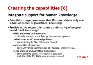 Creating the capabilities [6] Integrate support for human knowledge Establish stronger awareness that IT-stored data is only one subset of overall organisational knowledge Provide active support for capture and sharing of people-based ‘tacit knowledge’ wikis and other online forums already in use in some Energy development-groups ‘ who knows what’ knowledge-bases see  Learning to Fly , Collison & Parcell communities of practice see  Cultivating Communities of Practice , Wenger et al. sense-making and narrative-knowledge see Cognitive Edge (  www.cognitive-edge.com  )  and Anecdote Pty Ltd (  www.anecdote.com.au  ) ENERGY the power to perform 