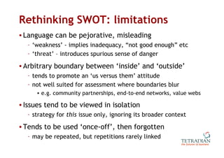 Rethinking SWOT: limitations Language can be pejorative, misleading ‘ weakness’ - implies inadequacy, “not good enough” etc ‘ threat’ – introduces spurious sense of danger Arbitrary boundary between ‘inside’ and ‘outside’ tends to promote an ‘us versus them’ attitude not well suited for assessment where boundaries blur e.g. community partnerships, end-to-end networks, value webs Issues tend to be viewed in isolation strategy for  this  issue only, ignoring its broader context Tends to be used ‘once-off’, then forgotten may be repeated, but repetitions rarely linked 