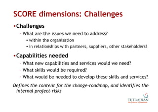 SCORE dimensions: Challenges Challenges What are the issues we need to address? within the organisation in relationships with partners, suppliers, other stakeholders? Capabilities needed What new capabilities and services would we need? What skills would be required? What would be needed to develop these skills and services? Defines the content for the change-roadmap, and identifies the internal project-risks 