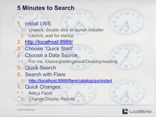 © 2013 LucidWorks
9
5 Minutes to Search
1. Install LWS
1. Unpack, double click to launch Installer
2. Launch, wait for startup
2. http://localhost:8989/
3. Choose “Quick Start”
4. Choose a Data Source
1. For me: /Users/grantingersoll/Desktop/reading
5. Quick Search
6. Search with Flare
1. http://localhost:8989/flare/catalog/quickstart
7. Quick Changes:
1. Add a Facet
2. Change Display Results
 