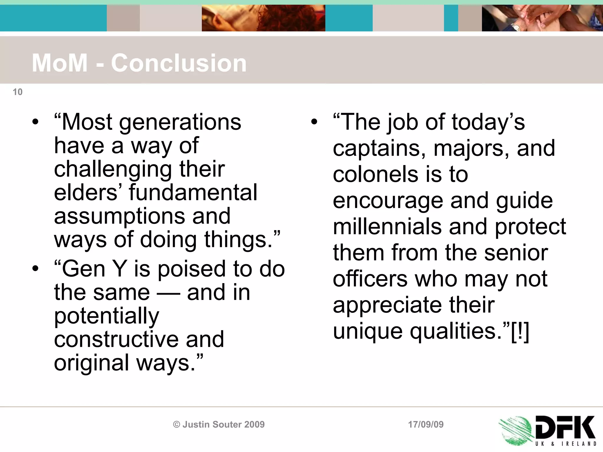 MoM - Conclusion “ Most generations have a way of challenging their elders’ fundamental assumptions and ways of doing things.” “ Gen Y is poised to do the same — and in potentially constructive and original ways.” “ The job of today’s captains, majors, and colonels is to encourage and guide millennials and protect them from the senior officers who may not appreciate their unique qualities.”[!] 17/09/09 © Justin Souter 2009 