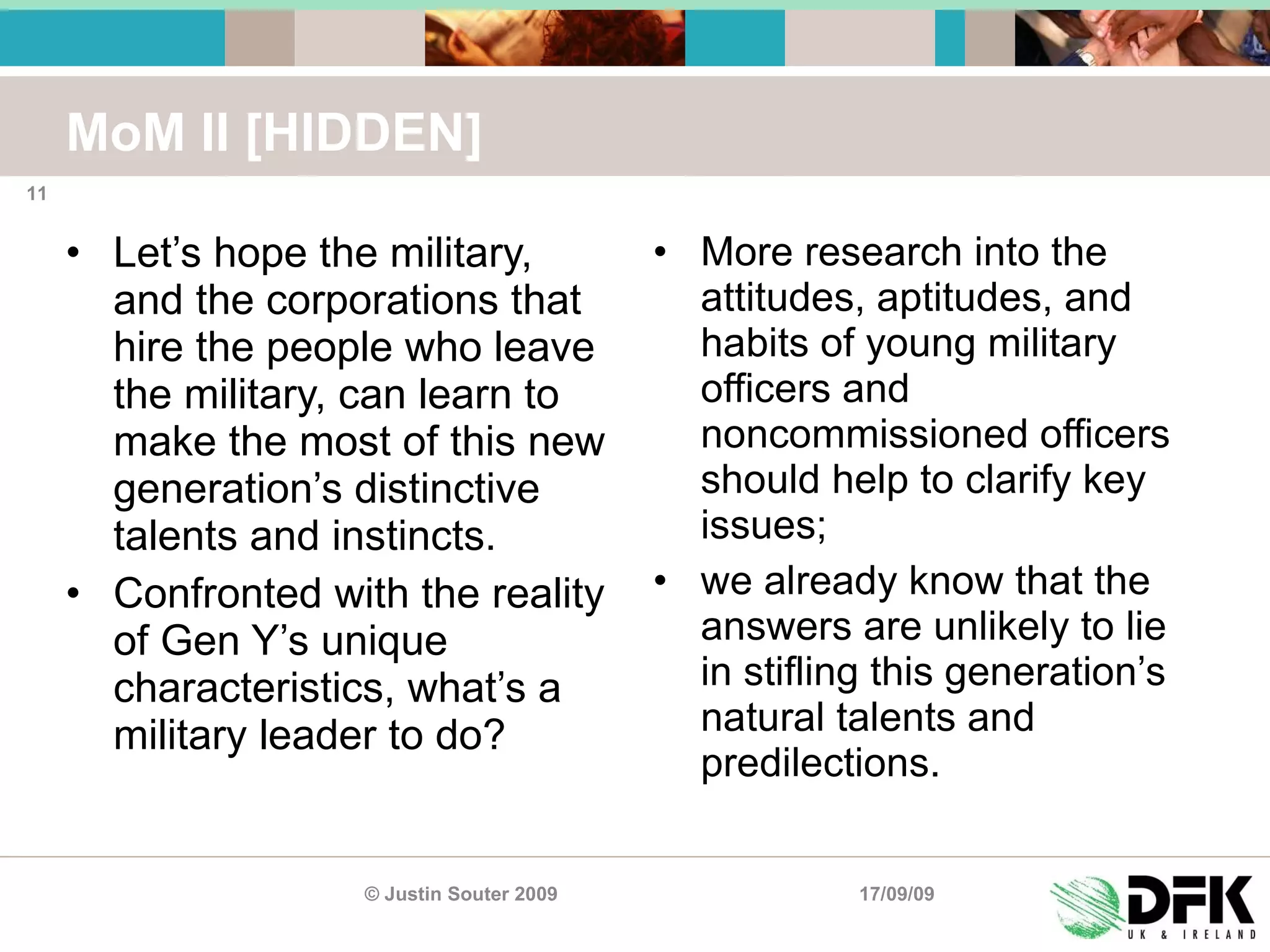 MoM II [HIDDEN] Let’s hope the military, and the corporations that hire the people who leave the military, can learn to make the most of this new generation’s distinctive talents and instincts. Confronted with the reality of Gen Y’s unique characteristics, what’s a military leader to do?  More research into the attitudes, aptitudes, and habits of young military officers and noncommissioned officers should help to clarify key issues;  we already know that the answers are unlikely to lie in stifling this generation’s natural talents and predilections. 17/09/09 © Justin Souter 2009 