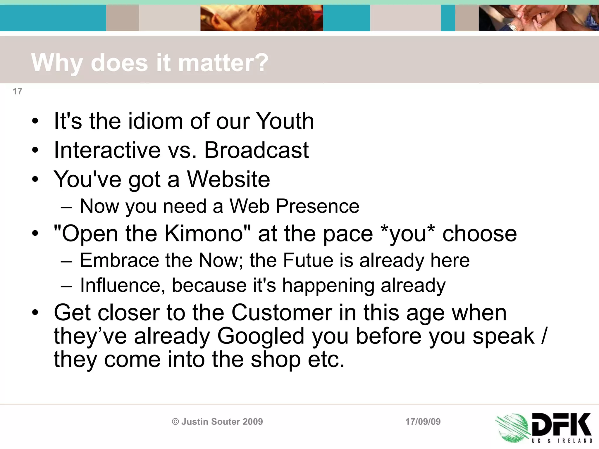 Why does it matter? It's the idiom of our Youth Interactive vs. Broadcast You've got a Website Now you need a Web Presence "Open the Kimono" at the pace *you* choose Embrace the Now; the Futue is already here Influence, because it's happening already Get closer to the Customer in this age when they’ve already Googled you before you speak / they come into the shop etc. 17/09/09 © Justin Souter 2009 
