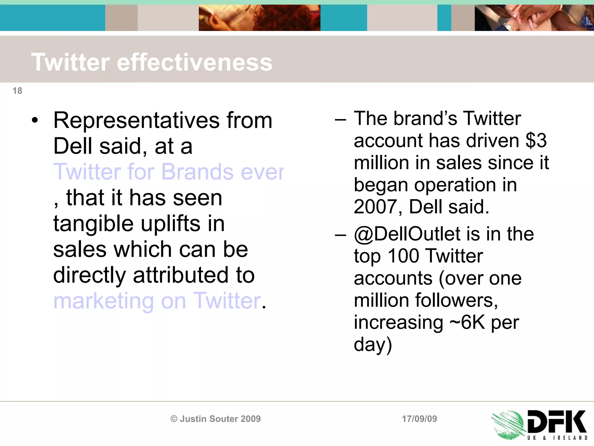 Twitter effectiveness Representatives from Dell said, at a  Twitter for Brands event hosted by New Media Age in London on Friday , that it has seen tangible uplifts in sales which can be directly attributed to  marketing on Twitter .  The brand’s Twitter account has driven $3 million in sales since it began operation in 2007, Dell said. @DellOutlet is in the top 100 Twitter accounts (over one million followers, increasing ~6K per day) 17/09/09 © Justin Souter 2009 