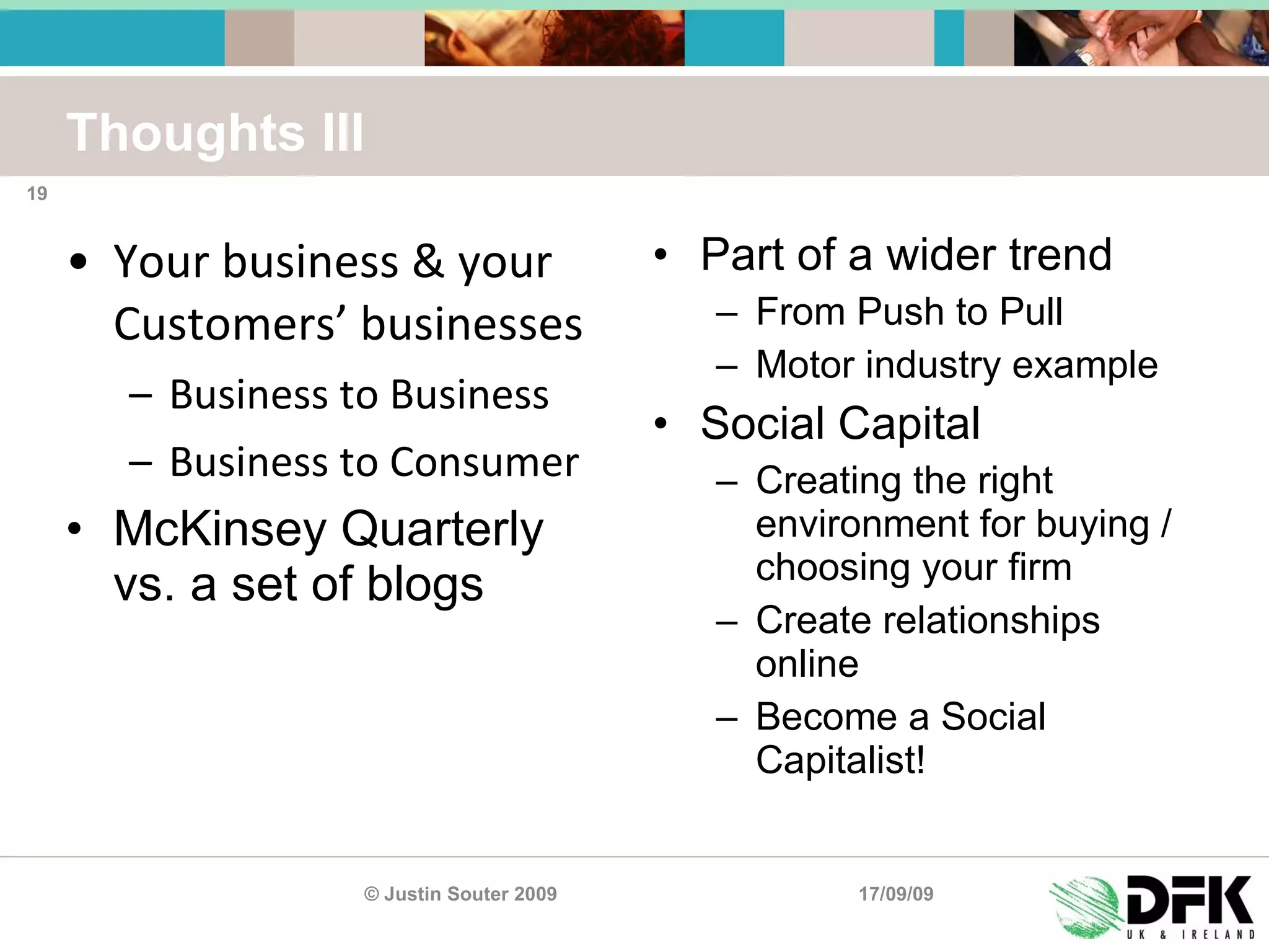 Thoughts III Your business & your Customers’ businesses Business to Business Business to Consumer McKinsey Quarterly vs. a set of blogs Part of a wider trend From Push to Pull Motor industry example Social Capital Creating the right environment for buying / choosing your firm Create relationships online Become a Social Capitalist! 17/09/09 © Justin Souter 2009 
