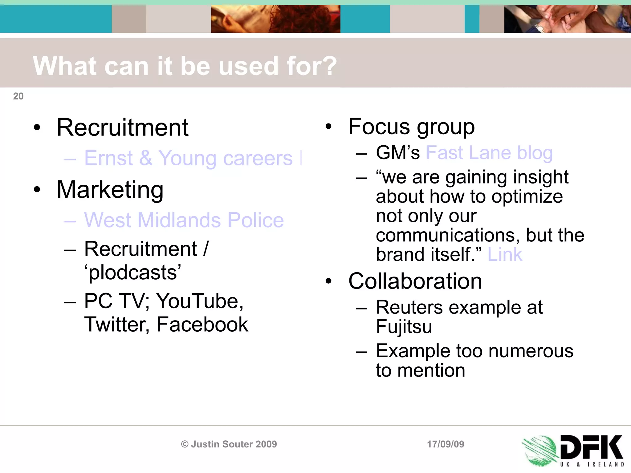 What can it be used for? Recruitment Ernst & Young careers Facebook group Marketing West Midlands Police Recruitment / ‘plodcasts’ PC TV; YouTube, Twitter, Facebook Focus group GM’s  Fast Lane blog “ we are gaining insight about how to optimize not only our communications, but the brand itself.”  Link Collaboration Reuters example at Fujitsu Example too numerous to mention 17/09/09 © Justin Souter 2009 
