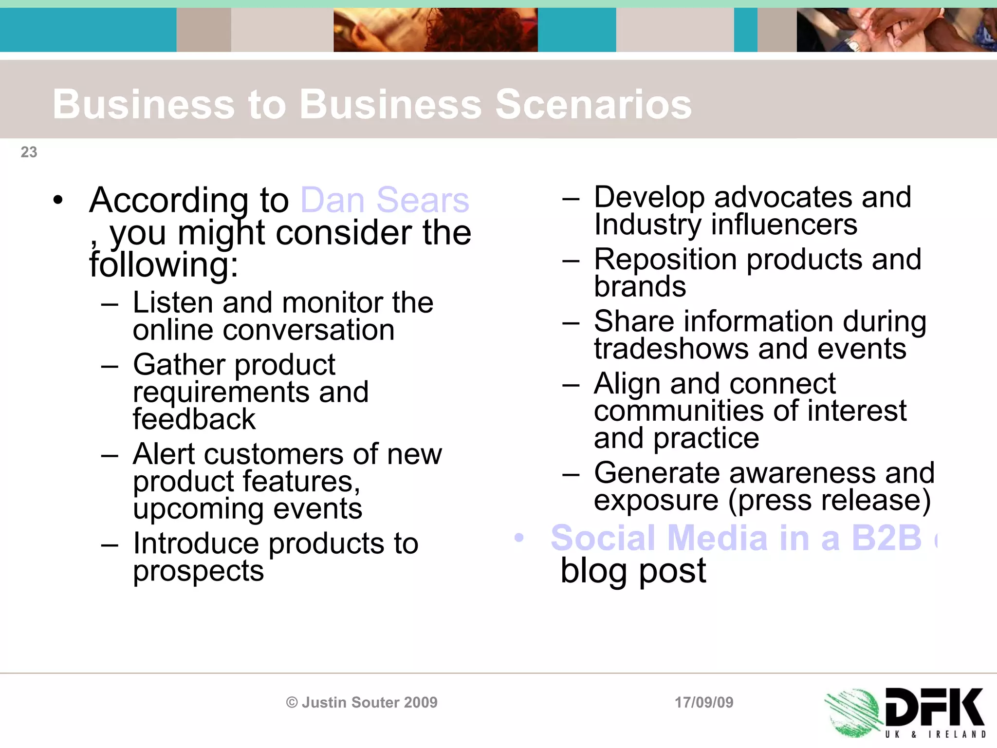 Business to Business Scenarios According to  Dan Sears , you might consider the following: Listen and monitor the online conversation Gather product requirements and feedback Alert customers of new product features, upcoming events Introduce products to prospects Develop advocates and Industry influencers Reposition products and brands Share information during tradeshows and events Align and connect communities of interest and practice Generate awareness and exposure (press release) Social Media in a B2B context   blog post 17/09/09 © Justin Souter 2009 