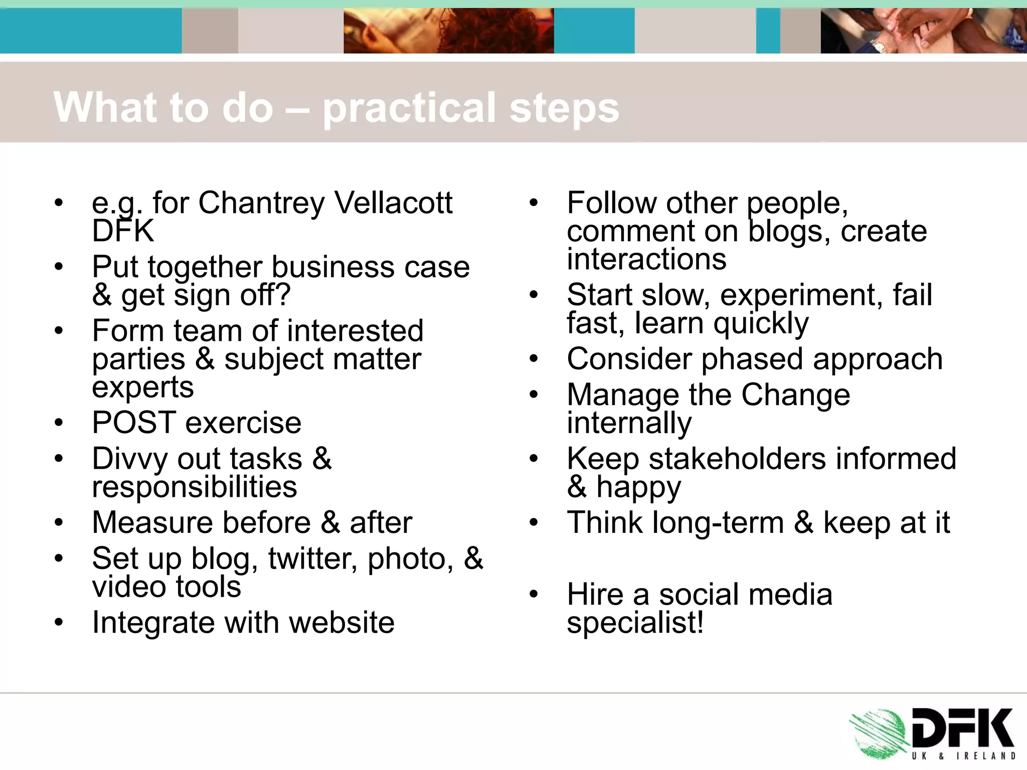 What to do – practical steps e.g. for Chantrey Vellacott DFK Put together business case & get sign off? Form team of interested parties & subject matter experts POST exercise Divvy out tasks & responsibilities Measure before & after Set up blog, twitter, photo, & video tools Integrate with website Follow other people, comment on blogs, create interactions Start slow, experiment, fail fast, learn quickly Consider phased approach Manage the Change internally Keep stakeholders informed & happy Think long-term & keep at it Hire a social media specialist! 