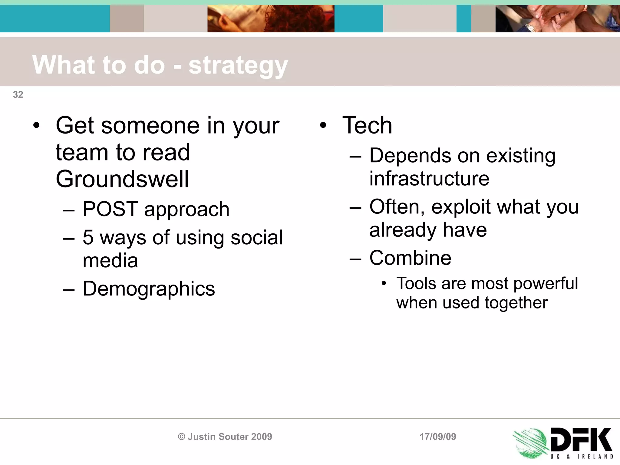 What to do - strategy Get someone in your team to read Groundswell POST approach 5 ways of using social media Demographics Tech Depends on existing infrastructure Often, exploit what you already have Combine Tools are most powerful when used together 17/09/09 © Justin Souter 2009 