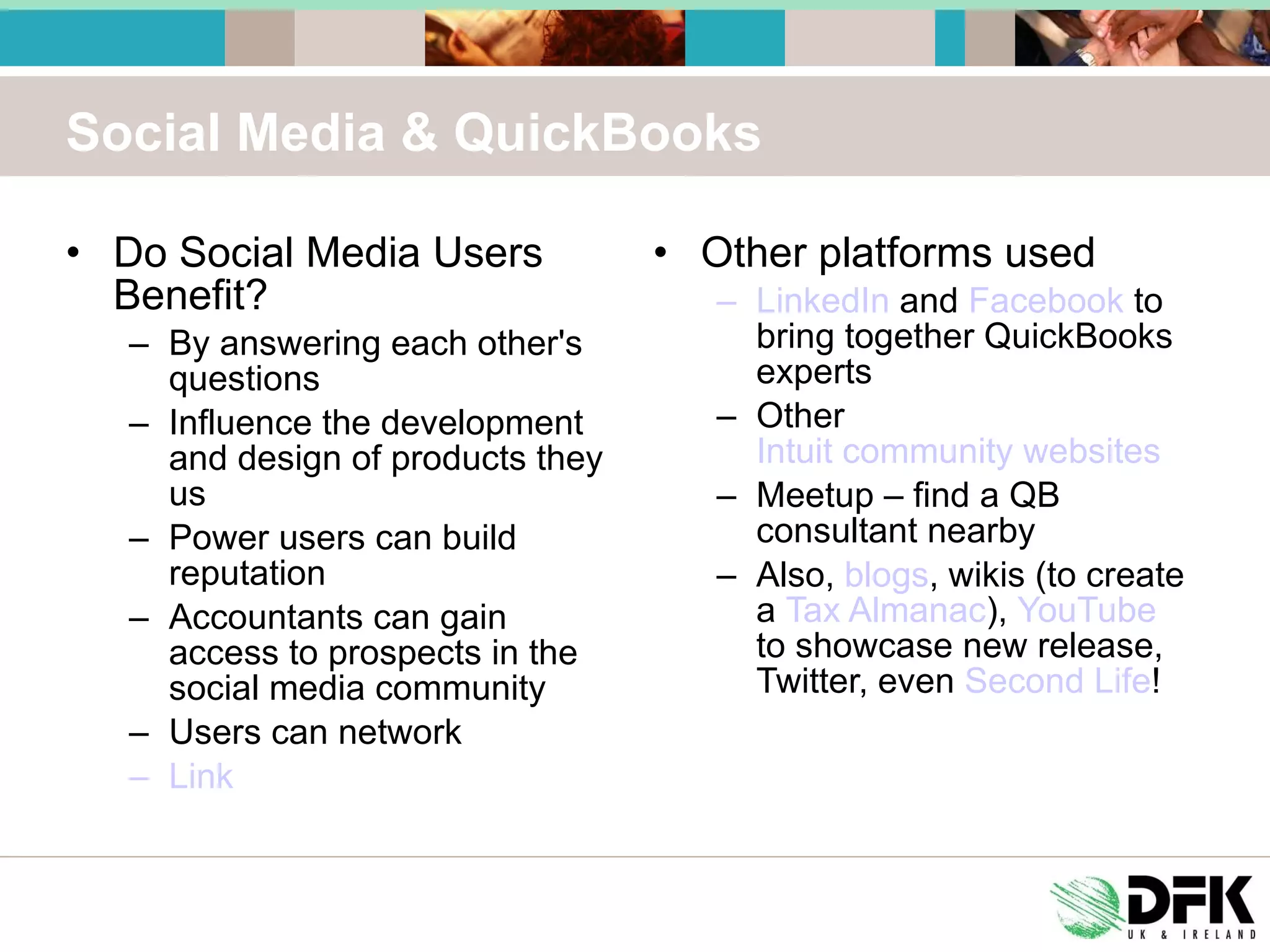 Social Media & QuickBooks Do Social Media Users Benefit? By answering each other's questions Influence the development and design of products they us Power users can build reputation Accountants can gain access to prospects in the social media community Users can network Link Other platforms used LinkedIn  and  Facebook  to bring together QuickBooks experts Other  Intuit community websites Meetup – find a QB consultant nearby Also,  blogs , wikis (to create a  Tax Almanac ),  YouTube  to showcase new release, Twitter, even  Second Life ! 