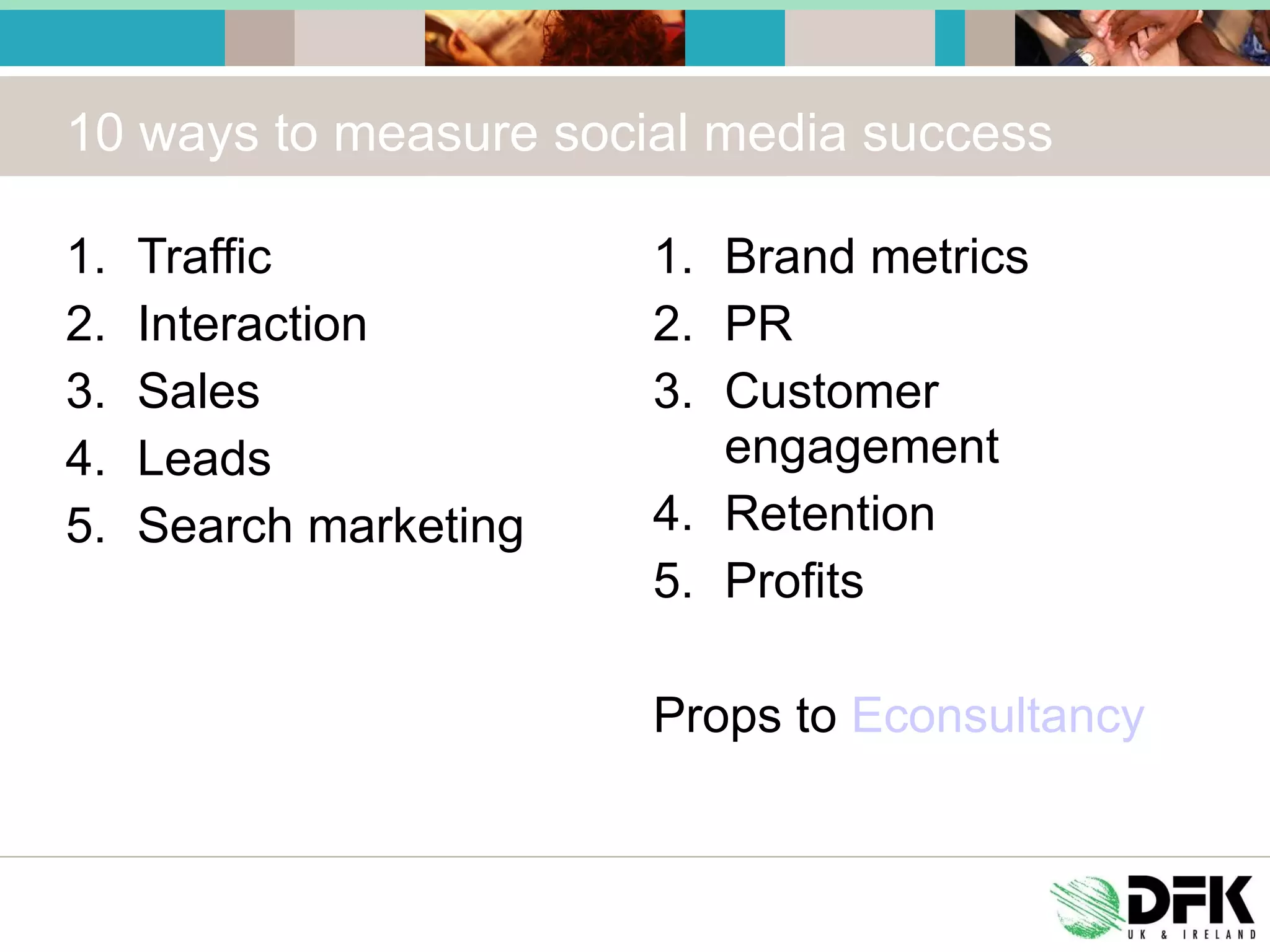 10 ways to measure social media success Traffic Interaction Sales Leads Search marketing Brand metrics PR Customer engagement Retention Profits Props to  Econsultancy 
