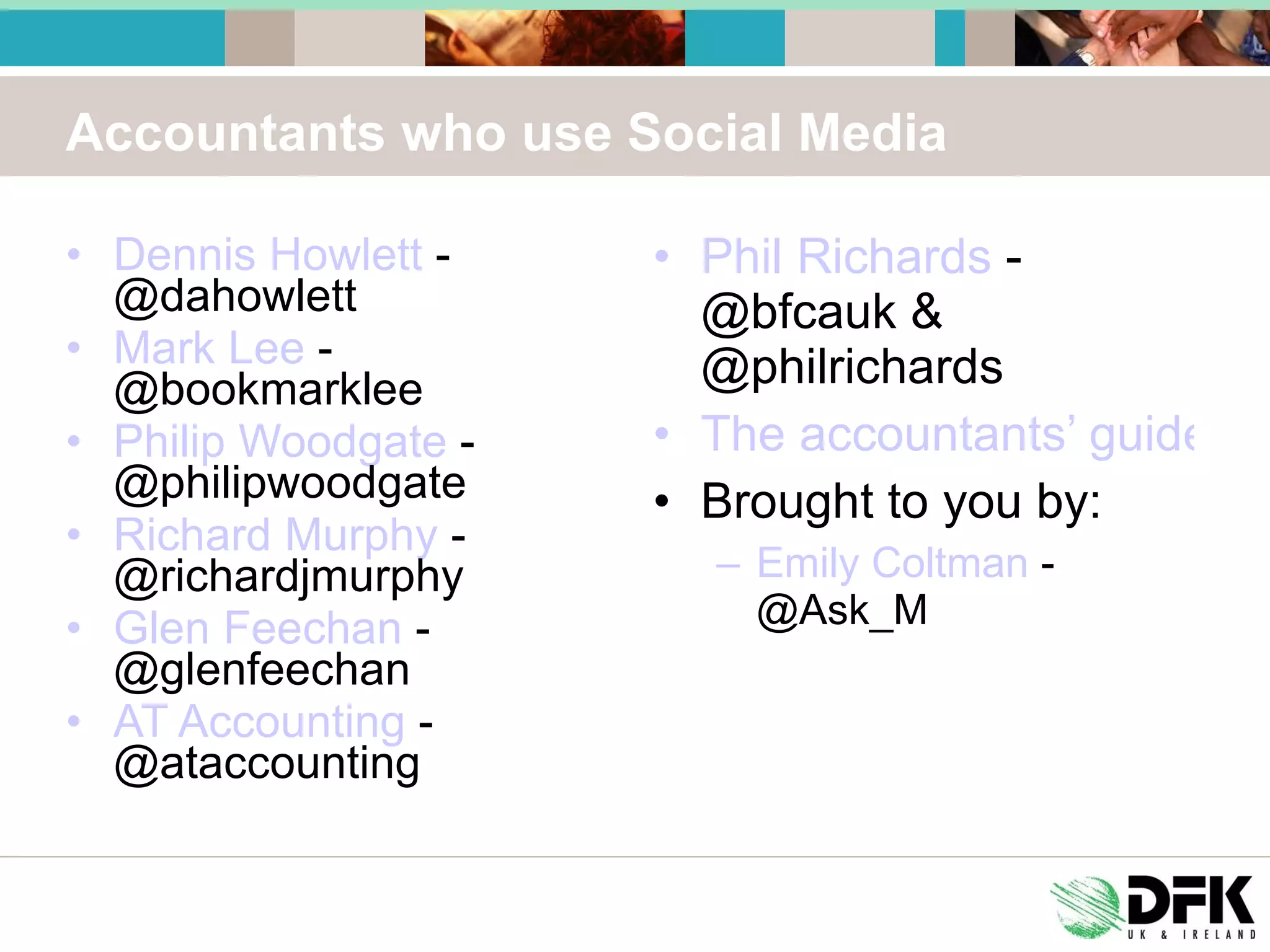 Accountants who use Social Media Dennis Howlett  - @dahowlett Mark Lee  - @bookmarklee Philip Woodgate  - @philipwoodgate Richard Murphy  - @richardjmurphy Glen Feechan  - @glenfeechan AT Accounting  - @ataccounting Phil Richards  - @bfcauk & @philrichards The accountants’ guide to Twitter Brought to you by: Emily Coltman  - @Ask_M 